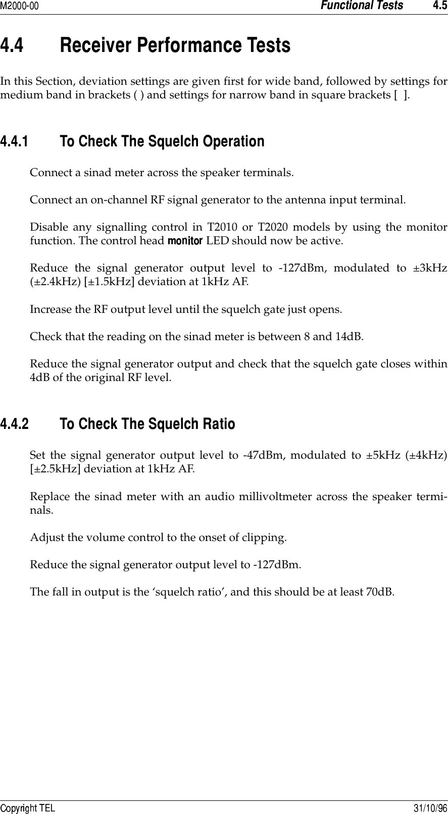  &quot;8+&quot;8&quot; ##In this Section, deviation settings are given first for wide band, followed by settings formedium band in brackets ( ) and settings for narrow band in square brackets [  ].&quot;8&quot;8 )#9(#*&amp;Connect a sinad meter across the speaker terminals.Connect an on-channel RF signal generator to the antenna input terminal.Disable any signalling control in T2010 or T2020 models by using the monitorfunction. The control head   LED should now be active.Reduce the signal generator output level to -127dBm, modulated to ±3kHz(±2.4kHz) [±1.5kHz] deviation at 1kHz AF.Increase the RF output level until the squelch gate just opens.Check that the reading on the sinad meter is between 8 and 14dB.Reduce the signal generator output and check that the squelch gate closes within4dB of the original RF level.&quot;8&quot;8 )#9(#Set the signal generator output level to -47dBm, modulated to ±5kHz (±4kHz)[±2.5kHz] deviation at 1kHz AF.Replace the sinad meter with an audio millivoltmeter across the speaker termi-nals.Adjust the volume control to the onset of clipping.Reduce the signal generator output level to -127dBm.The fall in output is the ‘squelch ratio’, and this should be at least 70dB.