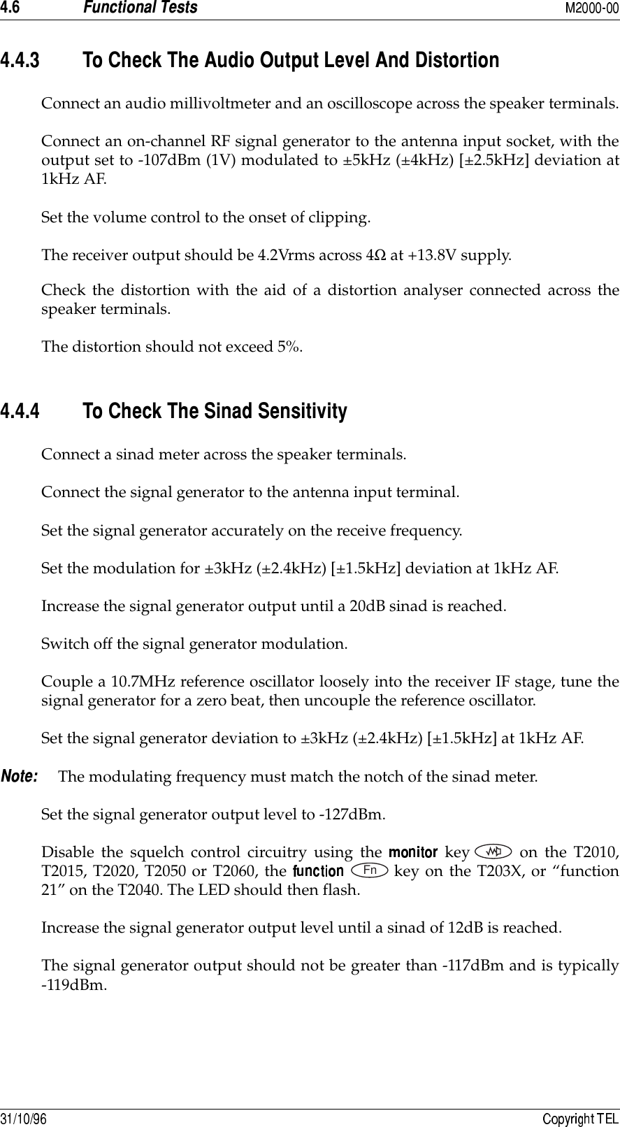 &quot;8- &quot;8&quot;8 )#9!*&amp;,!Connect an audio millivoltmeter and an oscilloscope across the speaker terminals.Connect an on-channel RF signal generator to the antenna input socket, with theoutput set to -107dBm (1V) modulated to ±5kHz (±4kHz) [±2.5kHz] deviation at1kHz AF.Set the volume control to the onset of clipping.The receiver output should be 4.2Vrms across 4Ω at +13.8V supply.Check the distortion with the aid of a distortion analyser connected across thespeaker terminals.The distortion should not exceed 5%.&quot;8&quot;8&quot; )#9Connect a sinad meter across the speaker terminals.Connect the signal generator to the antenna input terminal.Set the signal generator accurately on the receive frequency.Set the modulation for ±3kHz (±2.4kHz) [±1.5kHz] deviation at 1kHz AF.Increase the signal generator output until a 20dB sinad is reached.Switch off the signal generator modulation.Couple a 10.7MHz reference oscillator loosely into the receiver IF stage, tune thesignal generator for a zero beat, then uncouple the reference oscillator.Set the signal generator deviation to ±3kHz (±2.4kHz) [±1.5kHz] at 1kHz AF. The modulating frequency must match the notch of the sinad meter.Set the signal generator output level to -127dBm.Disable the squelch control circuitry using the   key on the T2010,T2015, T2020, T2050 or T2060, the  key on the T203X, or “function21” on the T2040. The LED should then flash.Increase the signal generator output level until a sinad of 12dB is reached.The signal generator output should not be greater than -117dBm and is typically-119dBm.Fn