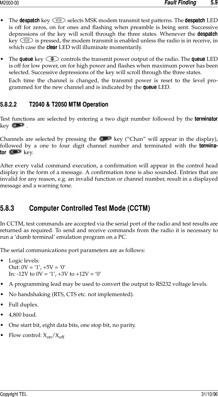  +80• The   key selects MSK modem transmit test patterns. The   LEDis off for zeros, on for ones and flashing when preamble is being sent. Successivedepressions of the key will scroll through the three states. Whenever the key is pressed, the modem transmit is enabled unless the radio is in receive, inwhich case the   LED will illuminate momentarily.• The   key controls the transmit power output of the radio. The   LEDis off for low power, on for high power and flashes when maximum power has beenselected. Successive depressions of the key will scroll through the three states. Each time the channel is changed, the transmit power is reset to the level pro-grammed for the new channel and is indicated by the   LED.+8/88 1&quot;141+1*&amp;Test functions are selected by entering a two digit number followed by the key . Channels are selected by pressing the key (“Chan” will appear in the display),followed by a one to four digit channel number and terminated with the key.After every valid command execution, a confirmation will appear in the control headdisplay in the form of a message. A confirmation tone is also sounded. Entries that areinvalid for any reason, e.g. an invalid function or channel number, result in a displayedmessage and a warning tone.+8/8 )&amp;)&gt;))?In CCTM, test commands are accepted via the serial port of the radio and test results arereturned as required. To send and receive commands from the radio it is necessary torun a ‘dumb terminal’ emulation program on a PC.The serial communications port parameters are as follows:• Logic levels:Out: 0V = ‘1’, +5V = ‘0’In: -12V to 0V = ‘1’, +3V to +12V = ‘0’• A programming lead may be used to convert the output to RS232 voltage levels.• No handshaking (RTS, CTS etc. not implemented).•Full duplex.• 4,800 baud.• One start bit, eight data bits, one stop bit, no parity.• Flow control: Xon/Xoff