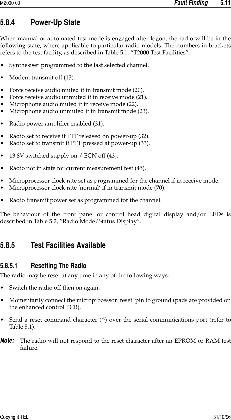  +8+8/8&quot; 7%&amp;When manual or automated test mode is engaged after logon, the radio will be in thefollowing state, where applicable to particular radio models. The numbers in bracketsrefers to the test facility, as described in Table 5.1, “T2000 Test Facilities”.• Synthesiser programmed to the last selected channel.• Modem transmit off (13).• Force receive audio muted if in transmit mode (20).• Force receive audio unmuted if in receive mode (21).• Microphone audio muted if in receive mode (22).• Microphone audio unmuted if in transmit mode (23).• Radio power amplifier enabled (31).• Radio set to receive if PTT released on power-up (32).• Radio set to transmit if PTT pressed at power-up (33).• 13.8V switched supply on / ECN off (43).• Radio not in state for current measurement test (45).• Microprocessor clock rate set as programmed for the channel if in receive mode.• Microprocessor clock rate ‘normal’ if in transmit mode (70).• Radio transmit power set as programmed for the channel.The behaviour of the front panel or control head digital display and/or LEDs isdescribed in Table 5.2, “Radio Mode/Status Display”.+8/8+ 3#!+8/8+8 The radio may be reset at any time in any of the following ways:• Switch the radio off then on again.• Momentarily connect the microprocessor ‘reset’ pin to ground (pads are provided onthe enhanced control PCB).• Send a reset command character (^) over the serial communications port (refer toTable 5.1). The radio will not respond to the reset character after an EPROM or RAM testfailure.