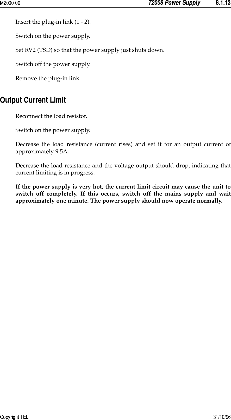  Insert the plug-in link (1 - 2).Switch on the power supply.Set RV2 (TSD) so that the power supply just shuts down.Switch off the power supply.Remove the plug-in link.!#Reconnect the load resistor.Switch on the power supply.Decrease the load resistance (current rises) and set it for an output current ofapproximately 9.5A.Decrease the load resistance and the voltage output should drop, indicating thatcurrent limiting is in progress.If the power supply is very hot, the current limit circuit may cause the unit toswitch off completely. If this occurs, switch off the mains supply and waitapproximately one minute. The power supply should now operate normally.
