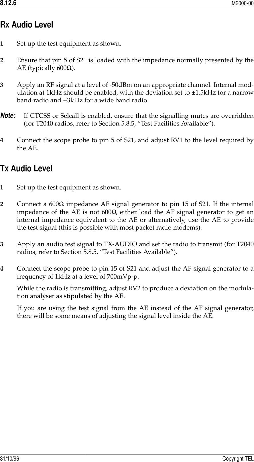 8.12.6M2000-0031/10/96 Copyright TELRx Audio Level 1Set up the test equipment as shown.2Ensure that pin 5 of S21 is loaded with the impedance normally presented by theAE (typically 600Ω).3Apply an RF signal at a level of -50dBm on an appropriate channel. Internal mod-ulation at 1kHz should be enabled, with the deviation set to ±1.5kHz for a narrowband radio and ±3kHz for a wide band radio. Note:If CTCSS or Selcall is enabled, ensure that the signalling mutes are overridden(for T2040 radios, refer to Section 5.8.5, “Test Facilities Available”).4Connect the scope probe to pin 5 of S21, and adjust RV1 to the level required bythe AE.Tx Audio Level 1Set up the test equipment as shown.2Connect a 600Ω impedance AF signal generator to pin 15 of S21. If the internalimpedance of the AE is not 600Ω, either load the AF signal generator to get aninternal impedance equivalent to the AE or alternatively, use the AE to providethe test signal (this is possible with most packet radio modems).3Apply an audio test signal to TX-AUDIO and set the radio to transmit (for T2040radios, refer to Section 5.8.5, “Test Facilities Available”).4Connect the scope probe to pin 15 of S21 and adjust the AF signal generator to afrequency of 1kHz at a level of 700mVp-p.While the radio is transmitting, adjust RV2 to produce a deviation on the modula-tion analyser as stipulated by the AE.If you are using the test signal from the AE instead of the AF signal generator,there will be some means of adjusting the signal level inside the AE.
