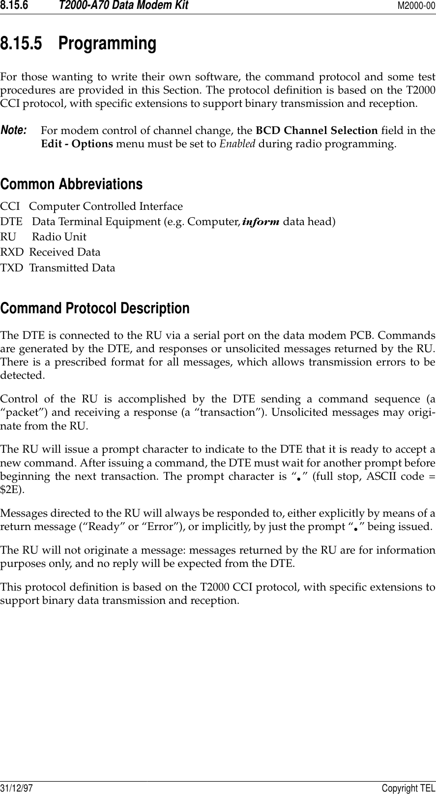 8.15.6T2000-A70 Data Modem KitM2000-0031/12/97 Copyright TEL8.15.5 ProgrammingFor those wanting to write their own software, the command protocol and some testprocedures are provided in this Section. The protocol definition is based on the T2000CCI protocol, with specific extensions to support binary transmission and reception.Note:For modem control of channel change, the BCD Channel Selection field in theEdit - Options menu must be set to Enabled during radio programming.Common AbbreviationsCCI Computer Controlled InterfaceDTE  Data Terminal Equipment (e.g. Computer,   data head)RU  Radio UnitRXD Received DataTXD Transmitted DataCommand Protocol Description The DTE is connected to the RU via a serial port on the data modem PCB. Commandsare generated by the DTE, and responses or unsolicited messages returned by the RU.There is a prescribed format for all messages, which allows transmission errors to bedetected.Control of the RU is accomplished by the DTE sending a command sequence (a“packet”) and receiving a response (a “transaction”). Unsolicited messages may origi-nate from the RU.The RU will issue a prompt character to indicate to the DTE that it is ready to accept anew command. After issuing a command, the DTE must wait for another prompt beforebeginning the next transaction. The prompt character is “•” (full stop, ASCII code =$2E).Messages directed to the RU will always be responded to, either explicitly by means of areturn message (“Ready” or “Error”), or implicitly, by just the prompt “•” being issued. The RU will not originate a message: messages returned by the RU are for informationpurposes only, and no reply will be expected from the DTE.This protocol definition is based on the T2000 CCI protocol, with specific extensions tosupport binary data transmission and reception.