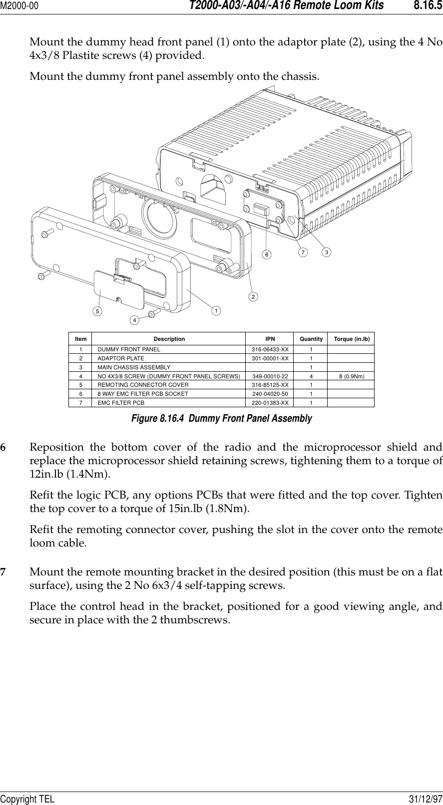 M2000-00T2000-A03/-A04/-A16 Remote Loom Kits8.16.5Copyright TEL 31/12/97Mount the dummy head front panel (1) onto the adaptor plate (2), using the 4 No4x3/8 Plastite screws (4) provided.Mount the dummy front panel assembly onto the chassis.Figure 8.16.4  Dummy Front Panel Assembly6Reposition the bottom cover of the radio and the microprocessor shield andreplace the microprocessor shield retaining screws, tightening them to a torque of12in.lb (1.4Nm).Refit the logic PCB, any options PCBs that were fitted and the top cover. Tightenthe top cover to a torque of 15in.lb (1.8Nm).Refit the remoting connector cover, pushing the slot in the cover onto the remoteloom cable.7Mount the remote mounting bracket in the desired position (this must be on a flatsurface), using the 2 No 6x3/4 self-tapping screws.Place the control head in the bracket, positioned for a good viewing angle, andsecure in place with the 2 thumbscrews.Item Description IPN Quantity Torque (in.lb)1 DUMMY FRONT PANEL 316-06433-XX 12 ADAPTOR PLATE 301-00001-XX 13 MAIN CHASSIS ASSEMBLY 14 NO 4X3/8 SCREW (DUMMY FRONT PANEL SCREWS) 349-00010-22 4 8 (0.9Nm)5 REMOTING CONNECTOR COVER 316-85125-XX 16 8 WAY EMC FILTER PCB SOCKET 240-04020-50 17 EMC FILTER PCB 220-01383-XX 1