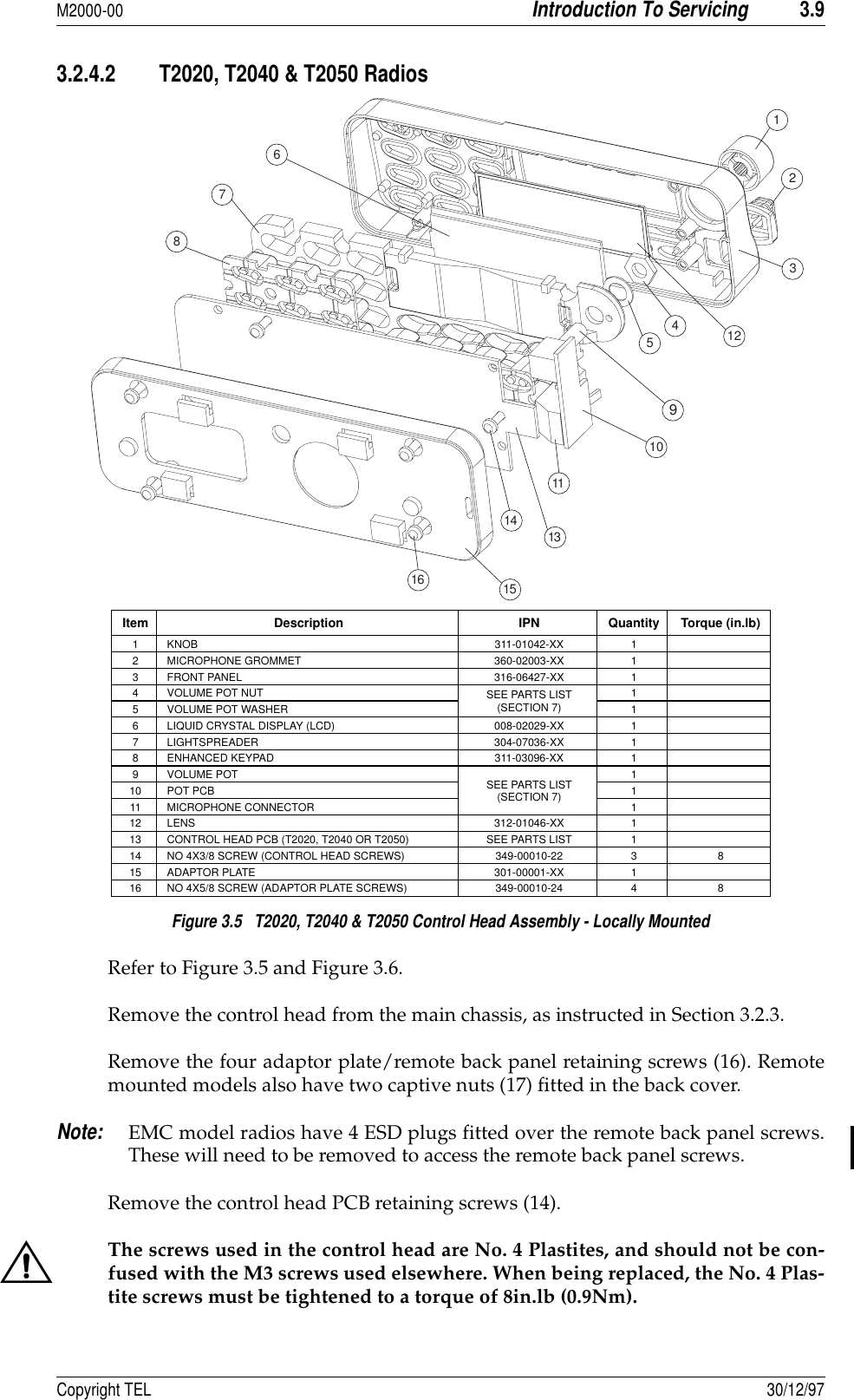 M2000-00Introduction To Servicing3.9Copyright TEL 30/12/973.2.4.2 T2020, T2040 &amp; T2050 Radios Figure 3.5   T2020, T2040 &amp; T2050 Control Head Assembly - Locally Mounted Refer to Figure 3.5 and Figure 3.6.Remove the control head from the main chassis, as instructed in Section 3.2.3.Remove the four adaptor plate/remote back panel retaining screws (16). Remotemounted models also have two captive nuts (17) fitted in the back cover.Note:EMC model radios have 4 ESD plugs fitted over the remote back panel screws.These will need to be removed to access the remote back panel screws.Remove the control head PCB retaining screws (14).The screws used in the control head are No. 4 Plastites, and should not be con-fused with the M3 screws used elsewhere. When being replaced, the No. 4 Plas-tite screws must be tightened to a torque of 8in.lb (0.9Nm).Item Description IPN Quantity Torque (in.lb)1 KNOB 311-01042-XX 12 MICROPHONE GROMMET 360-02003-XX 13 FRONT PANEL 316-06427-XX 14 VOLUME POT NUT SEE PARTS LIST(SECTION 7)15 VOLUME POT WASHER 16 LIQUID CRYSTAL DISPLAY (LCD) 008-02029-XX 17 LIGHTSPREADER 304-07036-XX 18 ENHANCED KEYPAD 311-03096-XX 19VOLUME POT SEE PARTS LIST(SECTION 7)110 POT PCB 111 MICROPHONE CONNECTOR 112 LENS 312-01046-XX 113 CONTROL HEAD PCB (T2020, T2040 OR T2050) SEE PARTS LIST 114 NO 4X3/8 SCREW (CONTROL HEAD SCREWS) 349-00010-22 3 815 ADAPTOR PLATE 301-00001-XX 116 NO 4X5/8 SCREW (ADAPTOR PLATE SCREWS) 349-00010-24 4 841096512321157816111314