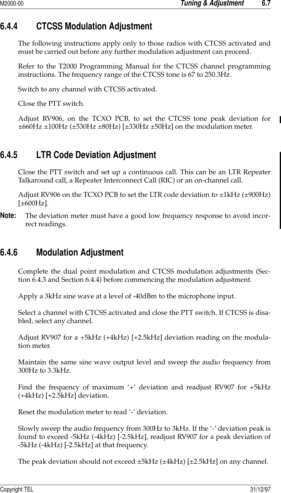 M2000-00Tuning &amp; Adjustment6.7Copyright TEL 31/12/976.4.4 CTCSS Modulation Adjustment The following instructions apply only to those radios with CTCSS activated andmust be carried out before any further modulation adjustment can proceed.Refer to the T2000 Programming Manual for the CTCSS channel programminginstructions. The frequency range of the CTCSS tone is 67 to 250.3Hz.Switch to any channel with CTCSS activated.Close the PTT switch.Adjust RV906, on the TCXO PCB, to set the CTCSS tone peak deviation for±660Hz ±100Hz (±530Hz ±80Hz) [±330Hz ±50Hz] on the modulation meter.6.4.5 LTR Code Deviation AdjustmentClose the PTT switch and set up a continuous call. This can be an LTR RepeaterTalkaround call, a Repeater Interconnect Call (RIC) or an on-channel call.Adjust RV906 on the TCXO PCB to set the LTR code deviation to ±1kHz (±900Hz)[±600Hz].Note:The deviation meter must have a good low frequency response to avoid incor-rect readings.6.4.6 Modulation Adjustment Complete the dual point modulation and CTCSS modulation adjustments (Sec-tion 6.4.3 and Section 6.4.4) before commencing the modulation adjustment.Apply a 3kHz sine wave at a level of -40dBm to the microphone input.Select a channel with CTCSS activated and close the PTT switch. If CTCSS is disa-bled, select any channel.Adjust RV907 for a +5kHz (+4kHz) [+2.5kHz] deviation reading on the modula-tion meter.Maintain the same sine wave output level and sweep the audio frequency from300Hz to 3.3kHz.Find the frequency of maximum ‘+’ deviation and readjust RV907 for +5kHz(+4kHz) [+2.5kHz] deviation.Reset the modulation meter to read ‘-’ deviation.Slowly sweep the audio frequency from 300Hz to 3kHz. If the ‘-’ deviation peak isfound to exceed -5kHz (-4kHz) [-2.5kHz], readjust RV907 for a peak deviation of-5kHz (-4kHz) [-2.5kHz] at that frequency.The peak deviation should not exceed ±5kHz (±4kHz) [±2.5kHz] on any channel.