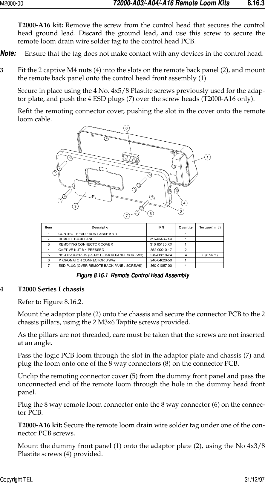 -8.8&quot;!&amp;&apos;6&apos;) *T2000-A16 kit: Remove the screw from the control head that secures the controlhead ground lead. Discard the ground lead, and use this screw to secure theremote loom drain wire solder tag to the control head PCB. Ensure that the tag does not make contact with any devices in the control head.3Fit the 2 captive M4 nuts (4) into the slots on the remote back panel (2), and mountthe remote back panel onto the control head front assembly (1).Secure in place using the 4 No. 4x5/8 Plastite screws previously used for the adap-tor plate, and push the 4 ESD plugs (7) over the screw heads (T2000-A16 only).Refit the remoting connector cover, pushing the slot in the cover onto the remoteloom cable.4 T2000 Series I chassisRefer to Figure 8.16.2.Mount the adaptor plate (2) onto the chassis and secure the connector PCB to the 2chassis pillars, using the 2 M3x6 Taptite screws provided.As the pillars are not threaded, care must be taken that the screws are not insertedat an angle.Pass the logic PCB loom through the slot in the adaptor plate and chassis (7) andplug the loom onto one of the 8 way connectors (8) on the connector PCB.Unclip the remoting connector cover (5) from the dummy front panel and pass theunconnected end of the remote loom through the hole in the dummy head frontpanel.Plug the 8 way remote loom connector onto the 8 way connector (6) on the connec-tor PCB. T2000-A16 kit: Secure the remote loom drain wire solder tag under one of the con-nector PCB screws.Mount the dummy front panel (1) onto the adaptor plate (2), using the No 4x3/8Plastite screws (4) provided. 