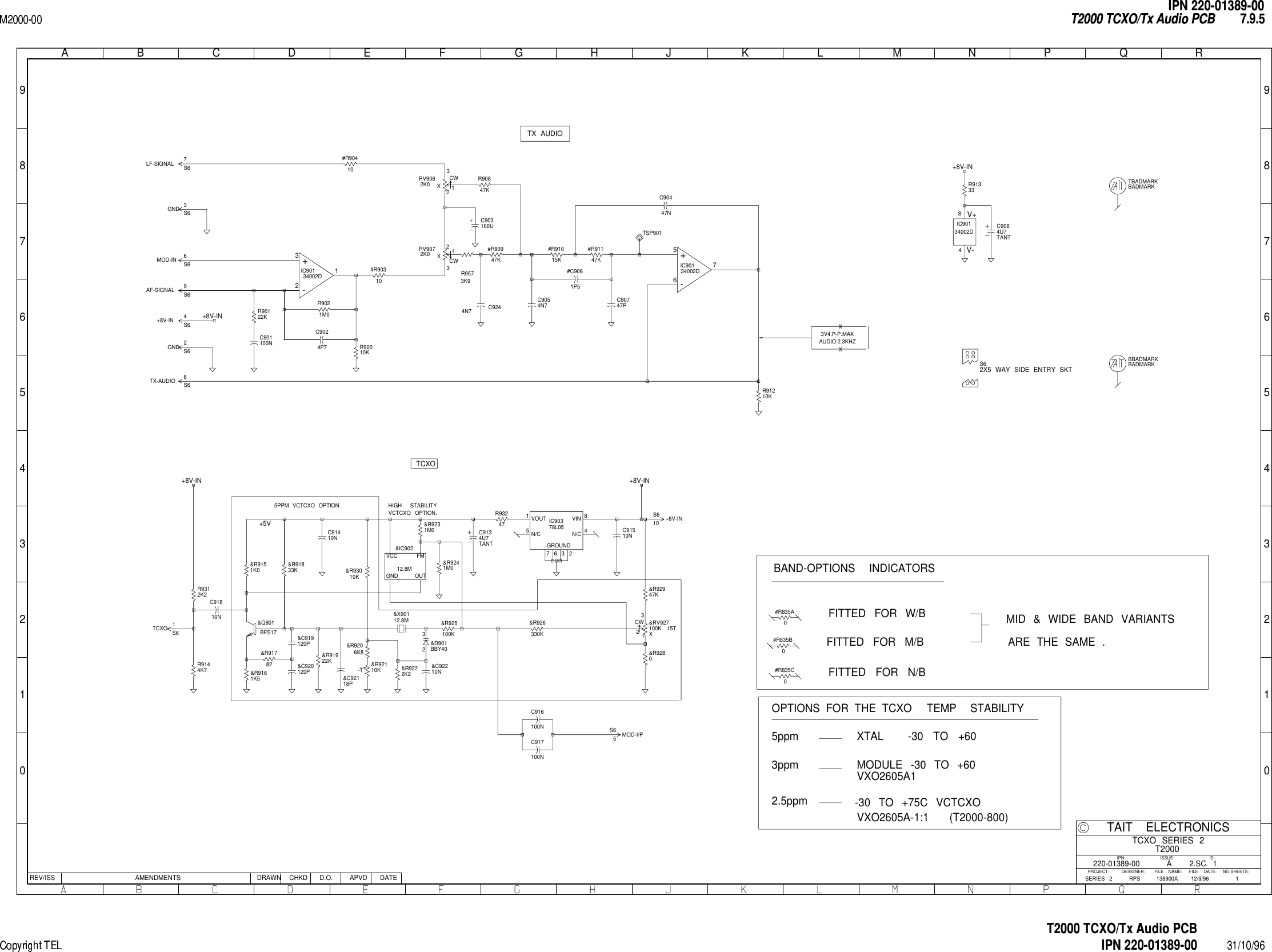  01234567890123456789ABCDEFGHJ KLMNPQRREV/ISS AMENDMENTS DATEAPVDD.O.CHKDDRAWNNO.SHEETS:FILE NAME:TAIT ELECTRONICSIPN:FILE DATE:ISSUE: ID:.2.SC.PROJECT: DESIGNER:11TCXO SERIES 2T2000138900A220-01389-0012/9/96ASERIES 2 RPSX3V4.P-P.MAXAUDIO:2.3KHZX&amp;C919120P&amp;C920120P &amp;C92118P&amp;C92210N&amp;D901BBY402312.8M&amp;IC902GND OUTVCC FM&amp;Q901BFS17CW &amp;RV927100K 15TX132&amp;R9151K0&amp;R9161K5&amp;R91782&amp;R91833K&amp;R91922K&amp;R9206K8-T &amp;R92110K &amp;R9222K2&amp;R9231M0&amp;R9241M0&amp;R925100K&amp;R926330K&amp;R9280&amp;R92947K&amp;R93010K&amp;X90112.8M#C9061P5#R90310#R90410#R90947K#R91015K#R91147KC901100NC9024P7C903100UC9054N7 C90747PTANTC9084U7TANTC9134U7C91410NC91510NC916100NC917100NC91810NIC90134002DV-4V+8VINN/CVOUTN/CGROUNDIC90378L0584236715CWRV9062K0 X231CWRV9072K0 X231R90010KR90122KR9021M0R90847KR91210KR91333R9144K7R9312K2R93247TSP901+-IC90134002D321+-IC90134002D567S62X5 WAY SIDE ENTRY SKTTBADMARKBADMARKBBADMARKBADMARK#R835A0#R835B0#R835C0R9573K9C9244N7     C90447NS6+8V-IN 4S6 +8V-IN10S6AF-SIGNAL 9S6GND 3S6GND 2S6LF-SIGNAL 7S6 MOD-I/P5S6MOD-IN 6S6TCXO 1S6TX-AUDIO 8+8V-IN+8V-IN+8V-IN+8V-INTX AUDIO+5VTCXO5PPM VCTCXO OPTION. HIGH STABILITYVCTCXO OPTION.BAND-OPTIONS INDICATORSFITTED FOR W/BFITTED FOR M/BFITTED FOR N/BMID &amp; WIDE BAND VARIANTSARE THE SAME .OPTIONS FOR THE TCXO TEMP  STABILITY5ppm3ppm2.5ppmXTALMODULE -30 TO +60-30 TO +75C VCTCXOVXO2605A-1:1-30 TO +60(T2000-800)VXO2605A1