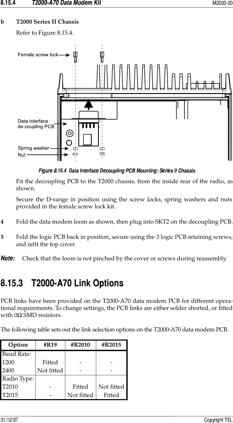   #*2&apos;)b T2000 Series II ChassisRefer to Figure 8.15.4.Fit the decoupling PCB to the T2000 chassis, from the inside rear of the radio, asshown.Secure the D-range in position using the screw locks, spring washers and nutsprovided in the female screw lock kit.4Fold the data modem loom as shown, then plug into SKT2 on the decoupling PCB.5Fold the logic PCB back in position, secure using the 3 logic PCB retaining screws,and refit the top cover. Check that the loom is not pinched by the cover or screws during reassembly.  ;+#8PCB links have been provided on the T2000-A70 data modem PCB for different opera-tional requirements. To change settings, the PCB links are either solder shorted, or fittedwith 0Ω SMD resistors.The following table sets out the link selection options on the T2000-A70 data modem PCB. Option #R19 #R2010 #R2015Baud Rate:1200 Fitted - -2400 Not fitted - -Radio Type:T2010 - Fitted Not fittedT2015 - Not fitted Fitted