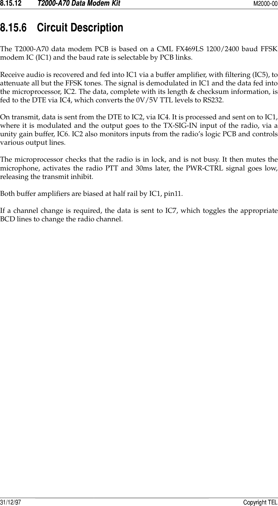   #*2&apos;) * !7The T2000-A70 data modem PCB is based on a CML FX469LS 1200/2400 baud FFSKmodem IC (IC1) and the baud rate is selectable by PCB links.Receive audio is recovered and fed into IC1 via a buffer amplifier, with filtering (IC5), toattenuate all but the FFSK tones. The signal is demodulated in IC1 and the data fed intothe microprocessor, IC2. The data, complete with its length &amp; checksum information, isfed to the DTE via IC4, which converts the 0V/5V TTL levels to RS232.On transmit, data is sent from the DTE to IC2, via IC4. It is processed and sent on to IC1,where it is modulated and the output goes to the TX-SIG-IN input of the radio, via aunity gain buffer, IC6. IC2 also monitors inputs from the radio’s logic PCB and controlsvarious output lines.The microprocessor checks that the radio is in lock, and is not busy. It then mutes themicrophone, activates the radio PTT and 30ms later, the PWR-CTRL signal goes low,releasing the transmit inhibit.Both buffer amplifiers are biased at half rail by IC1, pin11.If a channel change is required, the data is sent to IC7, which toggles the appropriateBCD lines to change the radio channel.