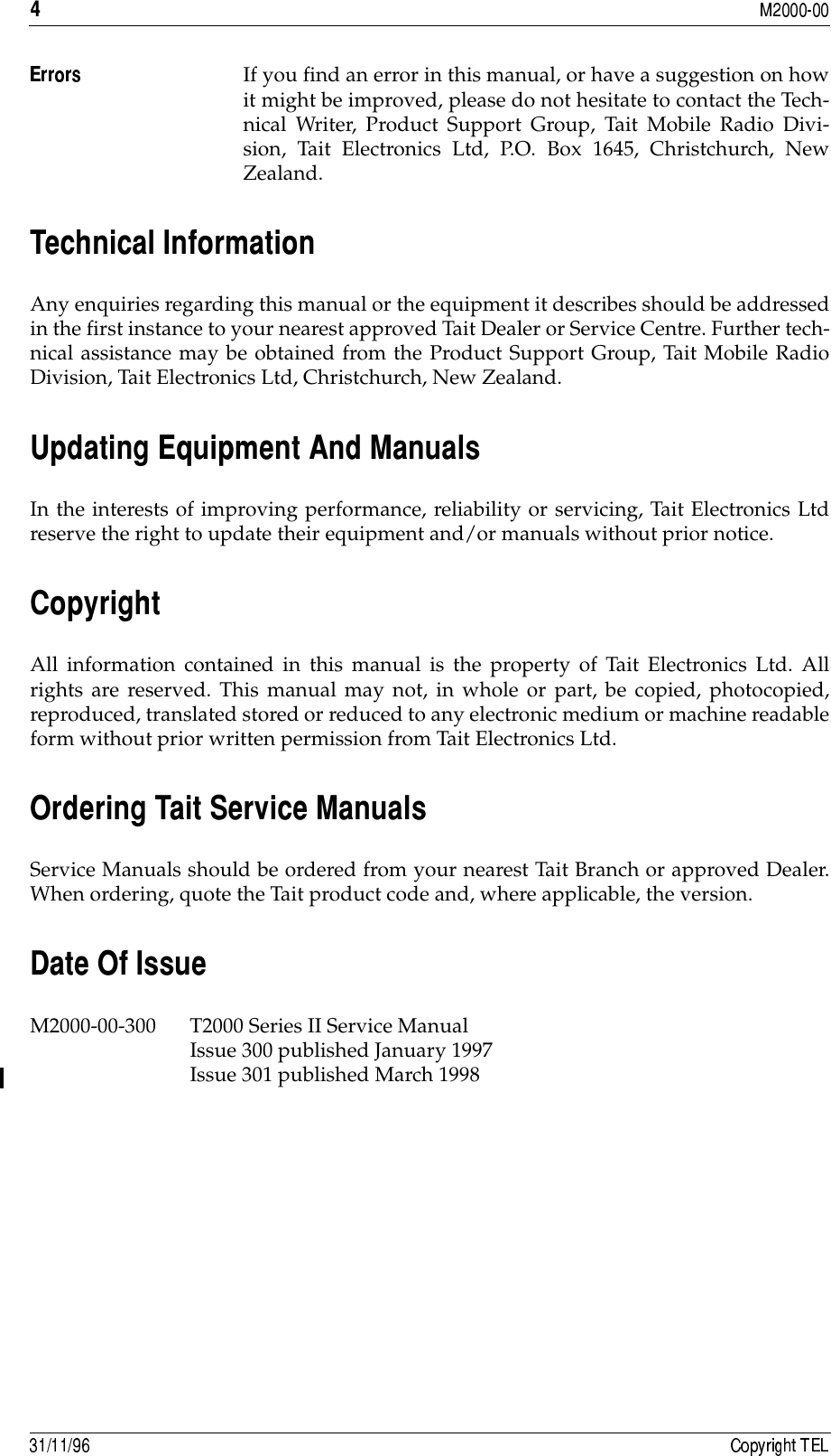 &quot;If you find an error in this manual, or have a suggestion on howit might be improved, please do not hesitate to contact the Tech-nical Writer, Product Support Group, Tait Mobile Radio Divi-sion, Tait Electronics Ltd, P.O. Box 1645, Christchurch, NewZealand.##$Any enquiries regarding this manual or the equipment it describes should be addressedin the first instance to your nearest approved Tait Dealer or Service Centre. Further tech-nical assistance may be obtained from the Product Support Group, Tait Mobile RadioDivision, Tait Electronics Ltd, Christchurch, New Zealand.%&amp;&apos;(&amp;!In the interests of improving performance, reliability or servicing, Tait Electronics Ltdreserve the right to update their equipment and/or manuals without prior notice.)&amp;All information contained in this manual is the property of Tait Electronics Ltd. Allrights are reserved. This manual may not, in whole or part, be copied, photocopied,reproduced, translated stored or reduced to any electronic medium or machine readableform without prior written permission from Tait Electronics Ltd.*#Service Manuals should be ordered from your nearest Tait Branch or approved Dealer.When ordering, quote the Tait product code and, where applicable, the version.*$M2000-00-300 T2000 Series II Service Manual Issue 300 published January 1997Issue 301 published March 1998