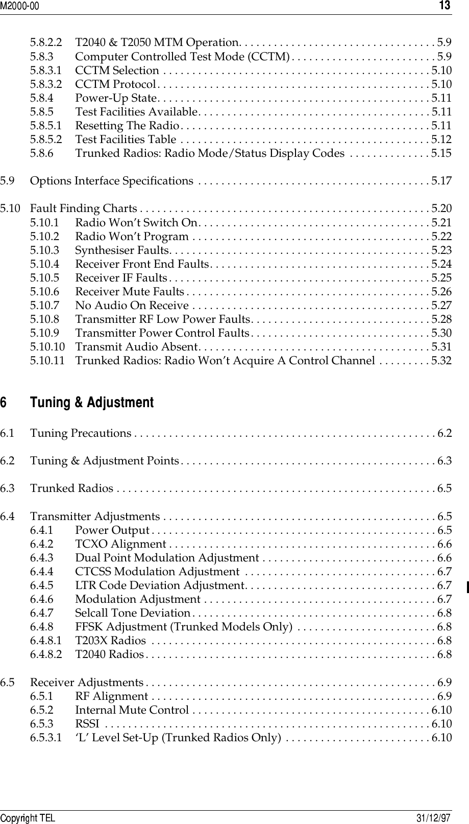  5.8.2.2 T2040 &amp; T2050 MTM Operation. . . . . . . . . . . . . . . . . . . . . . . . . . . . . . . . . .5.95.8.3 Computer Controlled Test Mode (CCTM). . . . . . . . . . . . . . . . . . . . . . . . .5.95.8.3.1 CCTM Selection . . . . . . . . . . . . . . . . . . . . . . . . . . . . . . . . . . . . . . . . . . . . . .5.105.8.3.2 CCTM Protocol. . . . . . . . . . . . . . . . . . . . . . . . . . . . . . . . . . . . . . . . . . . . . . . 5.105.8.4 Power-Up State. . . . . . . . . . . . . . . . . . . . . . . . . . . . . . . . . . . . . . . . . . . . . . .5.115.8.5 Test Facilities Available. . . . . . . . . . . . . . . . . . . . . . . . . . . . . . . . . . . . . . . .5.115.8.5.1 Resetting The Radio. . . . . . . . . . . . . . . . . . . . . . . . . . . . . . . . . . . . . . . . . . . 5.115.8.5.2 Test Facilities Table . . . . . . . . . . . . . . . . . . . . . . . . . . . . . . . . . . . . . . . . . . .5.125.8.6 Trunked Radios: Radio Mode/Status Display Codes . . . . . . . . . . . . . .5.155.9 Options Interface Specifications . . . . . . . . . . . . . . . . . . . . . . . . . . . . . . . . . . . . . . . .5.175.10 Fault Finding Charts. . . . . . . . . . . . . . . . . . . . . . . . . . . . . . . . . . . . . . . . . . . . . . . . . . 5.205.10.1 Radio Won’t Switch On. . . . . . . . . . . . . . . . . . . . . . . . . . . . . . . . . . . . . . . . 5.215.10.2 Radio Won’t Program . . . . . . . . . . . . . . . . . . . . . . . . . . . . . . . . . . . . . . . . .5.225.10.3 Synthesiser Faults. . . . . . . . . . . . . . . . . . . . . . . . . . . . . . . . . . . . . . . . . . . . .5.235.10.4 Receiver Front End Faults. . . . . . . . . . . . . . . . . . . . . . . . . . . . . . . . . . . . . . 5.245.10.5 Receiver IF Faults. . . . . . . . . . . . . . . . . . . . . . . . . . . . . . . . . . . . . . . . . . . . .5.255.10.6 Receiver Mute Faults. . . . . . . . . . . . . . . . . . . . . . . . . . . . . . . . . . . . . . . . . . 5.265.10.7 No Audio On Receive . . . . . . . . . . . . . . . . . . . . . . . . . . . . . . . . . . . . . . . . .5.275.10.8 Transmitter RF Low Power Faults. . . . . . . . . . . . . . . . . . . . . . . . . . . . . . .5.285.10.9 Transmitter Power Control Faults. . . . . . . . . . . . . . . . . . . . . . . . . . . . . . .5.305.10.10 Transmit Audio Absent. . . . . . . . . . . . . . . . . . . . . . . . . . . . . . . . . . . . . . . .5.315.10.11 Trunked Radios: Radio Won’t Acquire A Control Channel . . . . . . . . .5.32- 4!56.1 Tuning Precautions . . . . . . . . . . . . . . . . . . . . . . . . . . . . . . . . . . . . . . . . . . . . . . . . . . . .6.26.2 Tuning &amp; Adjustment Points. . . . . . . . . . . . . . . . . . . . . . . . . . . . . . . . . . . . . . . . . . . .6.36.3 Trunked Radios . . . . . . . . . . . . . . . . . . . . . . . . . . . . . . . . . . . . . . . . . . . . . . . . . . . . . . .6.56.4 Transmitter Adjustments . . . . . . . . . . . . . . . . . . . . . . . . . . . . . . . . . . . . . . . . . . . . . . .6.56.4.1 Power Output. . . . . . . . . . . . . . . . . . . . . . . . . . . . . . . . . . . . . . . . . . . . . . . . . 6.56.4.2 TCXO Alignment . . . . . . . . . . . . . . . . . . . . . . . . . . . . . . . . . . . . . . . . . . . . . .6.66.4.3 Dual Point Modulation Adjustment . . . . . . . . . . . . . . . . . . . . . . . . . . . . . .6.66.4.4 CTCSS Modulation Adjustment . . . . . . . . . . . . . . . . . . . . . . . . . . . . . . . . . 6.76.4.5 LTR Code Deviation Adjustment. . . . . . . . . . . . . . . . . . . . . . . . . . . . . . . . .6.76.4.6 Modulation Adjustment . . . . . . . . . . . . . . . . . . . . . . . . . . . . . . . . . . . . . . . .6.76.4.7 Selcall Tone Deviation. . . . . . . . . . . . . . . . . . . . . . . . . . . . . . . . . . . . . . . . . . 6.86.4.8 FFSK Adjustment (Trunked Models Only) . . . . . . . . . . . . . . . . . . . . . . . .6.86.4.8.1 T203X Radios . . . . . . . . . . . . . . . . . . . . . . . . . . . . . . . . . . . . . . . . . . . . . . . . .6.86.4.8.2 T2040 Radios. . . . . . . . . . . . . . . . . . . . . . . . . . . . . . . . . . . . . . . . . . . . . . . . . .6.86.5 Receiver Adjustments. . . . . . . . . . . . . . . . . . . . . . . . . . . . . . . . . . . . . . . . . . . . . . . . . .6.96.5.1 RF Alignment . . . . . . . . . . . . . . . . . . . . . . . . . . . . . . . . . . . . . . . . . . . . . . . . .6.96.5.2 Internal Mute Control . . . . . . . . . . . . . . . . . . . . . . . . . . . . . . . . . . . . . . . . .6.106.5.3 RSSI  . . . . . . . . . . . . . . . . . . . . . . . . . . . . . . . . . . . . . . . . . . . . . . . . . . . . . . . .6.106.5.3.1 ‘L’ Level Set-Up (Trunked Radios Only) . . . . . . . . . . . . . . . . . . . . . . . . .6.10