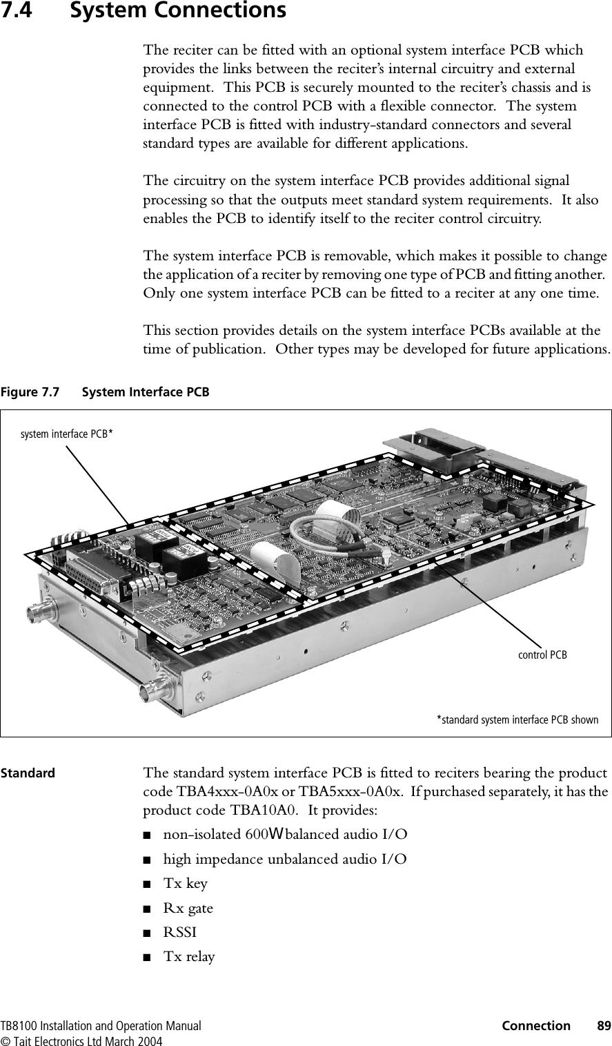 TB8100 Installation and Operation Manual Connection 89© Tait Electronics Ltd March 20047.4 System ConnectionsThe reciter can be fitted with an optional system interface PCB which provides the links between the reciter’s internal circuitry and external equipment.  This PCB is securely mounted to the reciter’s chassis and is connected to the control PCB with a flexible connector.  The system interface PCB is fitted with industry-standard connectors and several standard types are available for different applications.The circuitry on the system interface PCB provides additional signal processing so that the outputs meet standard system requirements.  It also enables the PCB to identify itself to the reciter control circuitry.The system interface PCB is removable, which makes it possible to change the application of a reciter by removing one type of PCB and fitting another.  Only one system interface PCB can be fitted to a reciter at any one time.This section provides details on the system interface PCBs available at the time of publication.  Other types may be developed for future applications.Standard The standard system interface PCB is fitted to reciters bearing the product code TBA4xxx-0A0x or TBA5xxx-0A0x.  If purchased separately, it has the product code TBA10A0.  It provides:■non-isolated 600: balanced audio I/O■high impedance unbalanced audio I/O■Tx key■Rx gate■RSSI■Tx relayFigure 7.7 System Interface PCBsystem interface PCB*control PCB*standard system interface PCB shown
