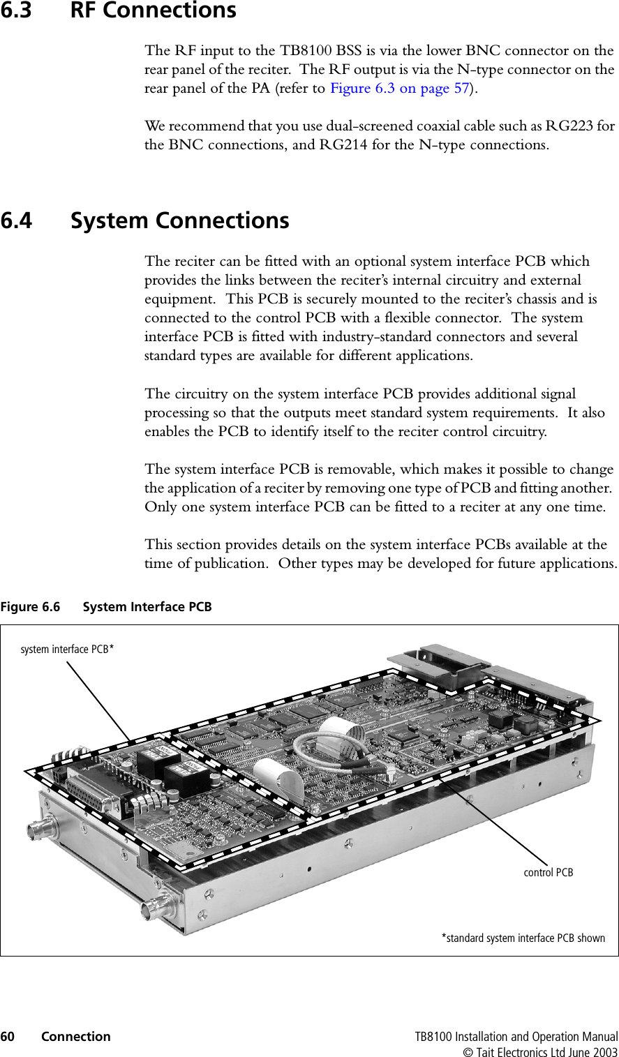  60 Connection TB8100 Installation and Operation Manual© Tait Electronics Ltd June 20036.3 RF ConnectionsThe RF input to the TB8100 BSS is via the lower BNC connector on the rear panel of the reciter.  The RF output is via the N-type connector on the rear panel of the PA (refer to Figure 6.3 on page 57).We recommend that you use dual-screened coaxial cable such as RG223 for the BNC connections, and RG214 for the N-type connections.6.4 System ConnectionsThe reciter can be fitted with an optional system interface PCB which provides the links between the reciter’s internal circuitry and external equipment.  This PCB is securely mounted to the reciter’s chassis and is connected to the control PCB with a flexible connector.  The system interface PCB is fitted with industry-standard connectors and several standard types are available for different applications.The circuitry on the system interface PCB provides additional signal processing so that the outputs meet standard system requirements.  It also enables the PCB to identify itself to the reciter control circuitry.The system interface PCB is removable, which makes it possible to change the application of a reciter by removing one type of PCB and fitting another.  Only one system interface PCB can be fitted to a reciter at any one time.This section provides details on the system interface PCBs available at the time of publication.  Other types may be developed for future applications.Figure 6.6 System Interface PCBsystem interface PCB*control PCB*standard system interface PCB shown