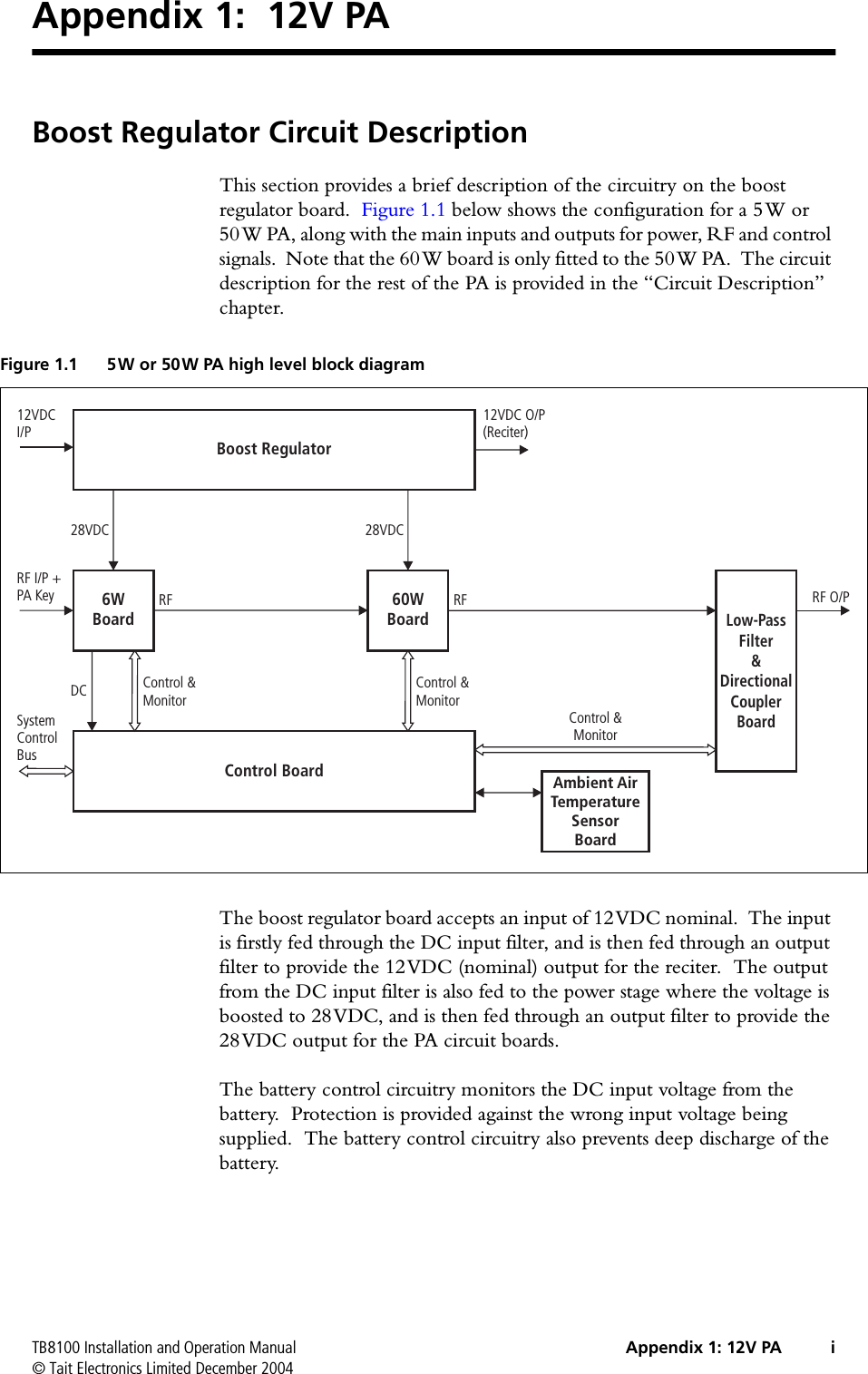 TB8100 Installation and Operation Manual Appendix 1: 12V PA i© Tait Electronics Limited December 2004Appendix 1:  12V PABoost Regulator Circuit DescriptionThis section provides a brief description of the circuitry on the boost regulator board.  Figure 1.1 below shows the configuration for a 5W or 50W PA, along with the main inputs and outputs for power, RF and control signals.  Note that the 60W board is only fitted to the 50W PA.  The circuit description for the rest of the PA is provided in the “Circuit Description” chapter.The boost regulator board accepts an input of 12VDC nominal.  The input is firstly fed through the DC input filter, and is then fed through an output filter to provide the 12VDC (nominal) output for the reciter.  The output from the DC input filter is also fed to the power stage where the voltage is boosted to 28VDC, and is then fed through an output filter to provide the 28VDC output for the PA circuit boards.  The battery control circuitry monitors the DC input voltage from the battery.  Protection is provided against the wrong input voltage being supplied.  The battery control circuitry also prevents deep discharge of the battery.Figure 1.1 5W or 50W PA high level block diagram6WBoardControl BoardBoost Regulator60WBoardAmbient AirTemperatureSensorBoardLow-PassFilter&amp;DirectionalCouplerBoardRF I/P +PA Key RF O/P12VDCI/P12VDC O/P(Reciter)DC28VDC28VDCRF RFControl &amp;MonitorControl &amp;MonitorControl &amp;MonitorSystemControlBus