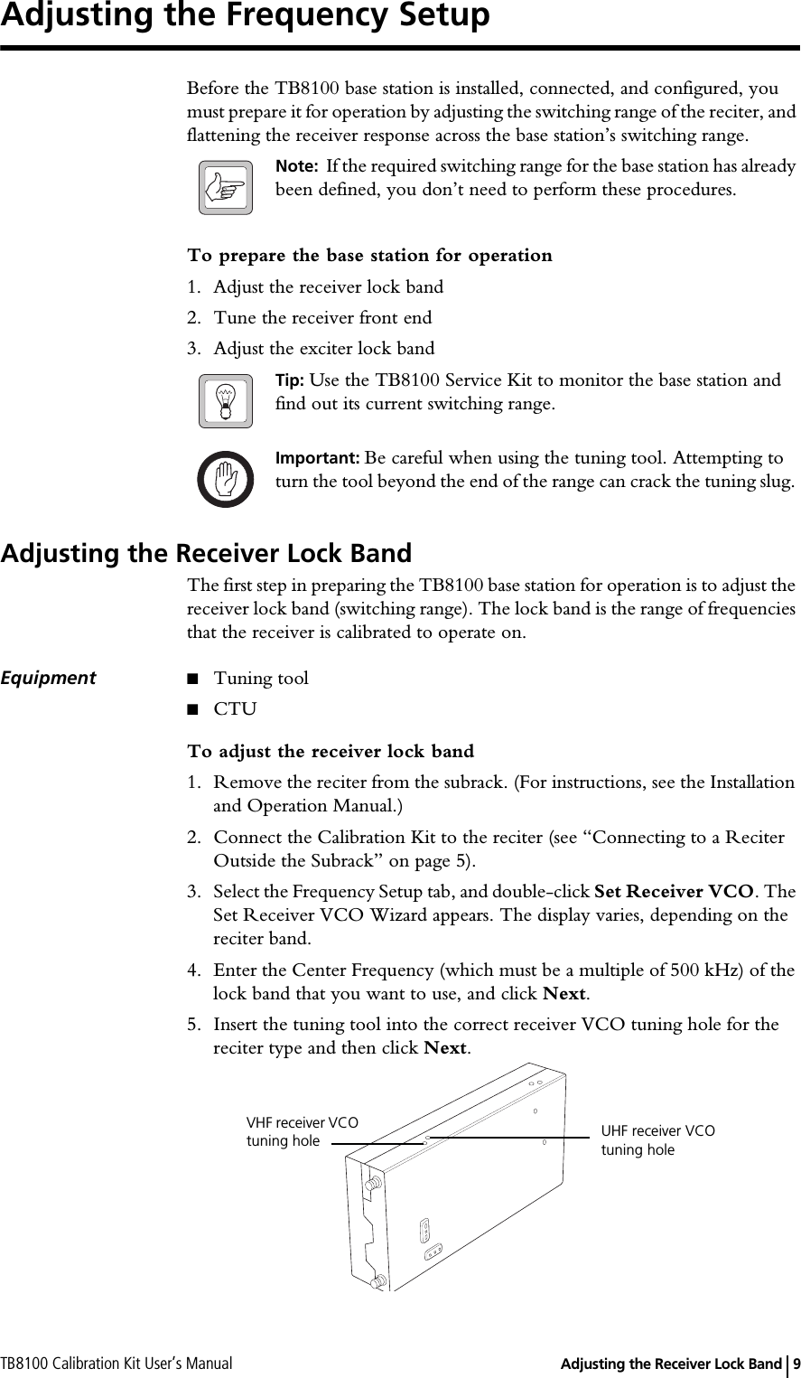 TB8100 Calibration Kit User’s Manual   Adjusting the Receiver Lock Band 9Adjusting the Frequency SetupBefore the TB8100 base station is installed, connected, and configured, you must prepare it for operation by adjusting the switching range of the reciter, and flattening the receiver response across the base station’s switching range.Note:  If the required switching range for the base station has already been defined, you don’t need to perform these procedures.To prepare the base station for operation1. Adjust the receiver lock band2. Tune the receiver front end3. Adjust the exciter lock bandTip: Use the TB8100 Service Kit to monitor the base station and find out its current switching range.Important: Be careful when using the tuning tool. Attempting to turn the tool beyond the end of the range can crack the tuning slug. Adjusting the Receiver Lock BandThe first step in preparing the TB8100 base station for operation is to adjust the receiver lock band (switching range). The lock band is the range of frequencies that the receiver is calibrated to operate on.Equipment ■Tuning tool■CTUTo adjust the receiver lock band1. Remove the reciter from the subrack. (For instructions, see the Installation and Operation Manual.)2. Connect the Calibration Kit to the reciter (see “Connecting to a Reciter Outside the Subrack” on page 5).3. Select the Frequency Setup tab, and double-click Set Receiver VCO. The Set Receiver VCO Wizard appears. The display varies, depending on the reciter band.4. Enter the Center Frequency (which must be a multiple of 500 kHz) of the lock band that you want to use, and click Next.5. Insert the tuning tool into the correct receiver VCO tuning hole for the reciter type and then click Next.UHF receiver VCO tuning hole VHF receiver VCO tuning hole
