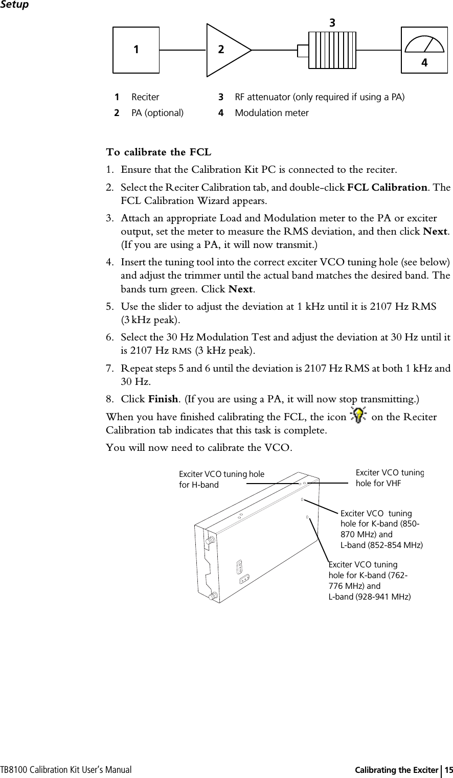 TB8100 Calibration Kit User’s Manual   Calibrating the Exciter 15SetupTo calibrate the FCL1. Ensure that the Calibration Kit PC is connected to the reciter.2. Select the Reciter Calibration tab, and double-click FCL Calibration. The FCL Calibration Wizard appears.3. Attach an appropriate Load and Modulation meter to the PA or exciter output, set the meter to measure the RMS deviation, and then click Next. (If you are using a PA, it will now transmit.)4. Insert the tuning tool into the correct exciter VCO tuning hole (see below) and adjust the trimmer until the actual band matches the desired band. The bands turn green. Click Next.5. Use the slider to adjust the deviation at 1 kHz until it is 2107 Hz RMS (3 kHz peak).6. Select the 30 Hz Modulation Test and adjust the deviation at 30 Hz until it is 2107 Hz RMS (3 kHz peak).7. Repeat steps 5 and 6 until the deviation is 2107 Hz RMS at both 1 kHz and 30 Hz.8. Click Finish. (If you are using a PA, it will now stop transmitting.)When you have finished calibrating the FCL, the icon   on the Reciter Calibration tab indicates that this task is complete.You will now need to calibrate the VCO.1Reciter 3RF attenuator (only required if using a PA)2PA (optional) 4Modulation meter1234Exciter VCO tuning hole for H-band  Exciter VCO tuninghole for VHFExciter VCO  tuning hole for K-band (850-870 MHz) and L-band (852-854 MHz)Exciter VCO tuning hole for K-band (762-776 MHz) andL-band (928-941 MHz)