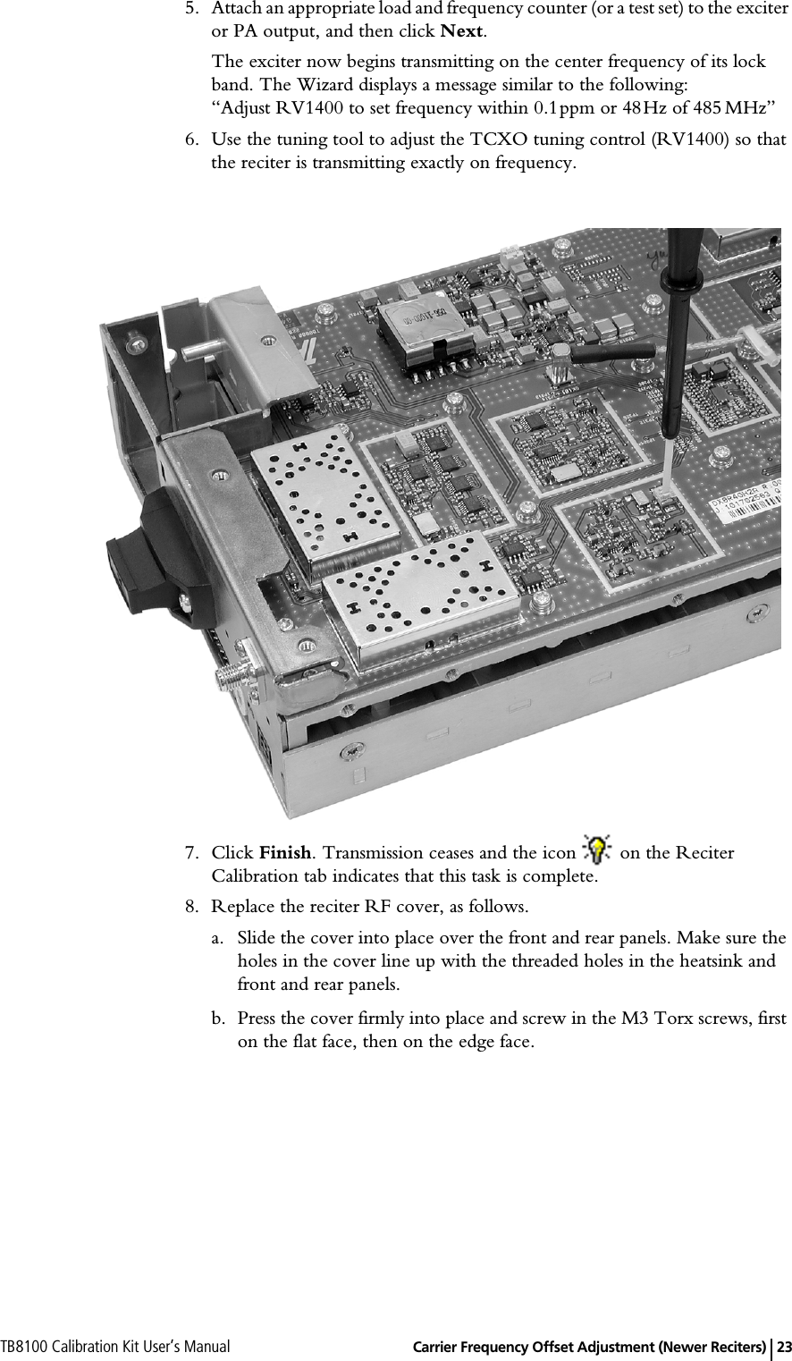 TB8100 Calibration Kit User’s Manual   Carrier Frequency Offset Adjustment (Newer Reciters) 235. Attach an appropriate load and frequency counter (or a test set) to the exciter or PA output, and then click Next. The exciter now begins transmitting on the center frequency of its lock band. The Wizard displays a message similar to the following: “Adjust RV1400 to set frequency within 0.1ppm or 48Hz of 485MHz”6. Use the tuning tool to adjust the TCXO tuning control (RV1400) so that the reciter is transmitting exactly on frequency. 7. Click Finish. Transmission ceases and the icon   on the Reciter Calibration tab indicates that this task is complete.8. Replace the reciter RF cover, as follows.a. Slide the cover into place over the front and rear panels. Make sure the holes in the cover line up with the threaded holes in the heatsink and front and rear panels.b. Press the cover firmly into place and screw in the M3 Torx screws, first on the flat face, then on the edge face.