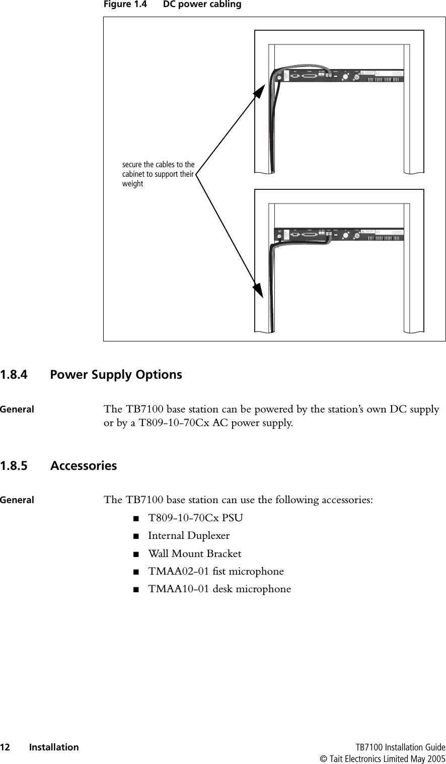  12 Installation TB7100 Installation Guide© Tait Electronics Limited May 2005  1.8.4 Power Supply OptionsGeneral The TB7100 base station can be powered by the station’s own DC supply or by a T809-10-70Cx AC power supply.1.8.5 AccessoriesGeneral The TB7100 base station can use the following accessories:■T809-10-70Cx PSU■Internal Duplexer■Wall Mount Bracket■TMAA02-01 fist microphone■TMAA10-01 desk microphoneFigure 1.4 DC power cablingsecure the cables to the cabinet to support their weight