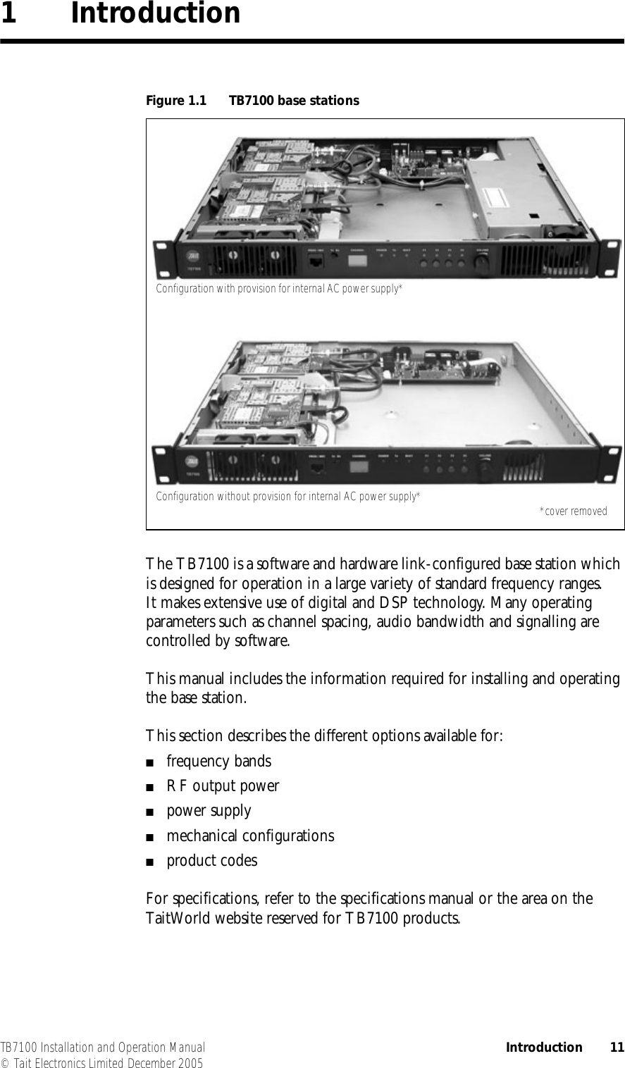  TB7100 Installation and Operation Manual Introduction 11© Tait Electronics Limited December 20051IntroductionThe TB7100 is a software and hardware link-configured base station which is designed for operation in a large variety of standard frequency ranges. It makes extensive use of digital and DSP technology. Many operating parameters such as channel spacing, audio bandwidth and signalling are controlled by software.This manual includes the information required for installing and operating the base station.This section describes the different options available for:■frequency bands■RF output power■power supply■mechanical configurations■product codesFor specifications, refer to the specifications manual or the area on the TaitWorld website reserved for TB7100 products.Figure 1.1 TB7100 base stationsConfiguration with provision for internal AC power supply*Configuration without provision for internal AC power supply* *cover removed