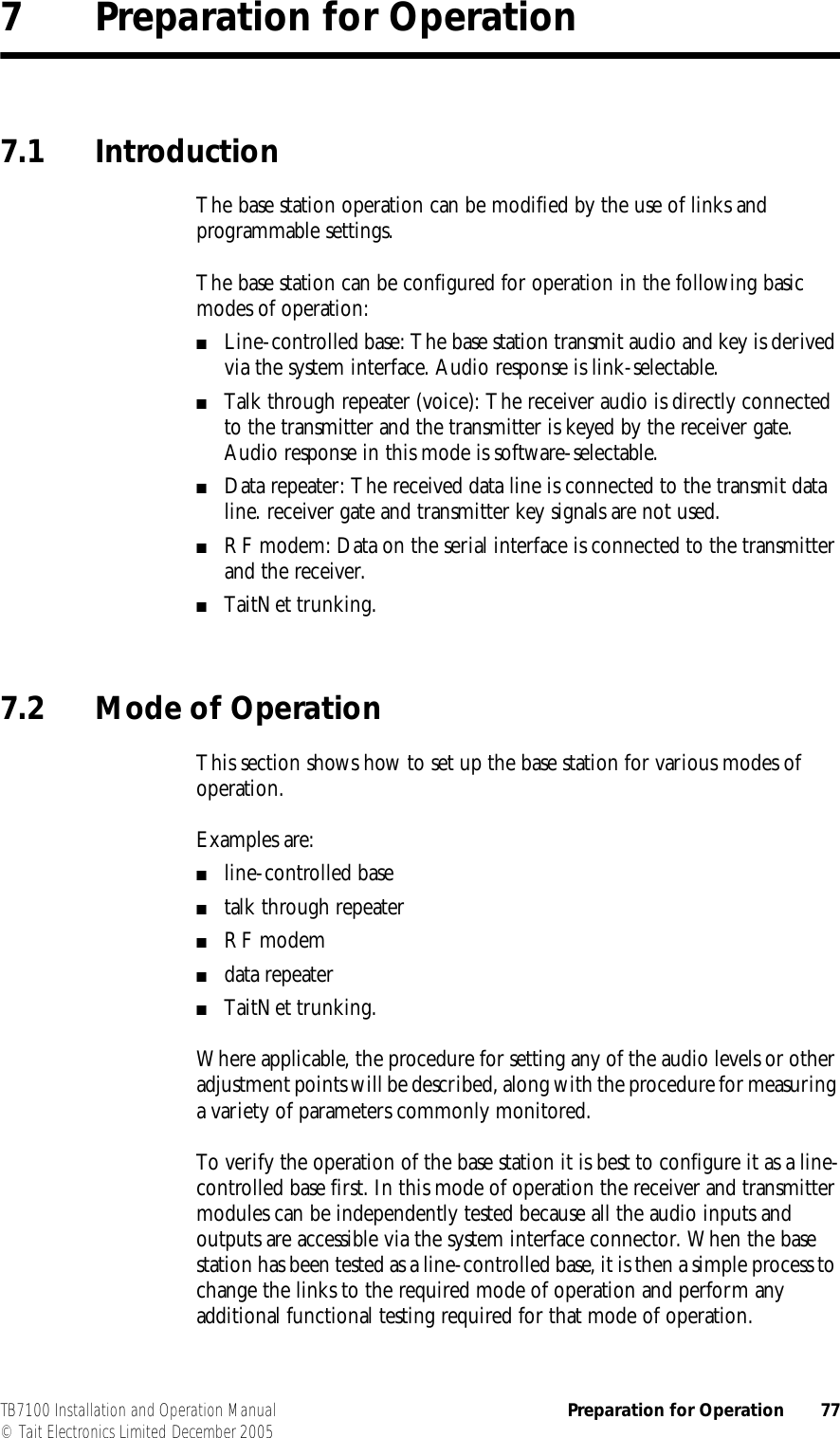  TB7100 Installation and Operation Manual Preparation for Operation 77© Tait Electronics Limited December 20057 Preparation for Operation7.1 IntroductionThe base station operation can be modified by the use of links and programmable settings.The base station can be configured for operation in the following basic modes of operation:■Line-controlled base: The base station transmit audio and key is derived via the system interface. Audio response is link-selectable.■Talk through repeater (voice): The receiver audio is directly connected to the transmitter and the transmitter is keyed by the receiver gate. Audio response in this mode is software-selectable.■Data repeater: The received data line is connected to the transmit data line. receiver gate and transmitter key signals are not used.■RF modem: Data on the serial interface is connected to the transmitter and the receiver.■TaitNet trunking.7.2 Mode of OperationThis section shows how to set up the base station for various modes of operation.Examples are:■line-controlled base■talk through repeater■RF modem■data repeater■TaitNet trunking.Where applicable, the procedure for setting any of the audio levels or other adjustment points will be described, along with the procedure for measuring a variety of parameters commonly monitored. To verify the operation of the base station it is best to configure it as a line-controlled base first. In this mode of operation the receiver and transmitter modules can be independently tested because all the audio inputs and outputs are accessible via the system interface connector. When the base station has been tested as a line-controlled base, it is then a simple process to change the links to the required mode of operation and perform any additional functional testing required for that mode of operation.