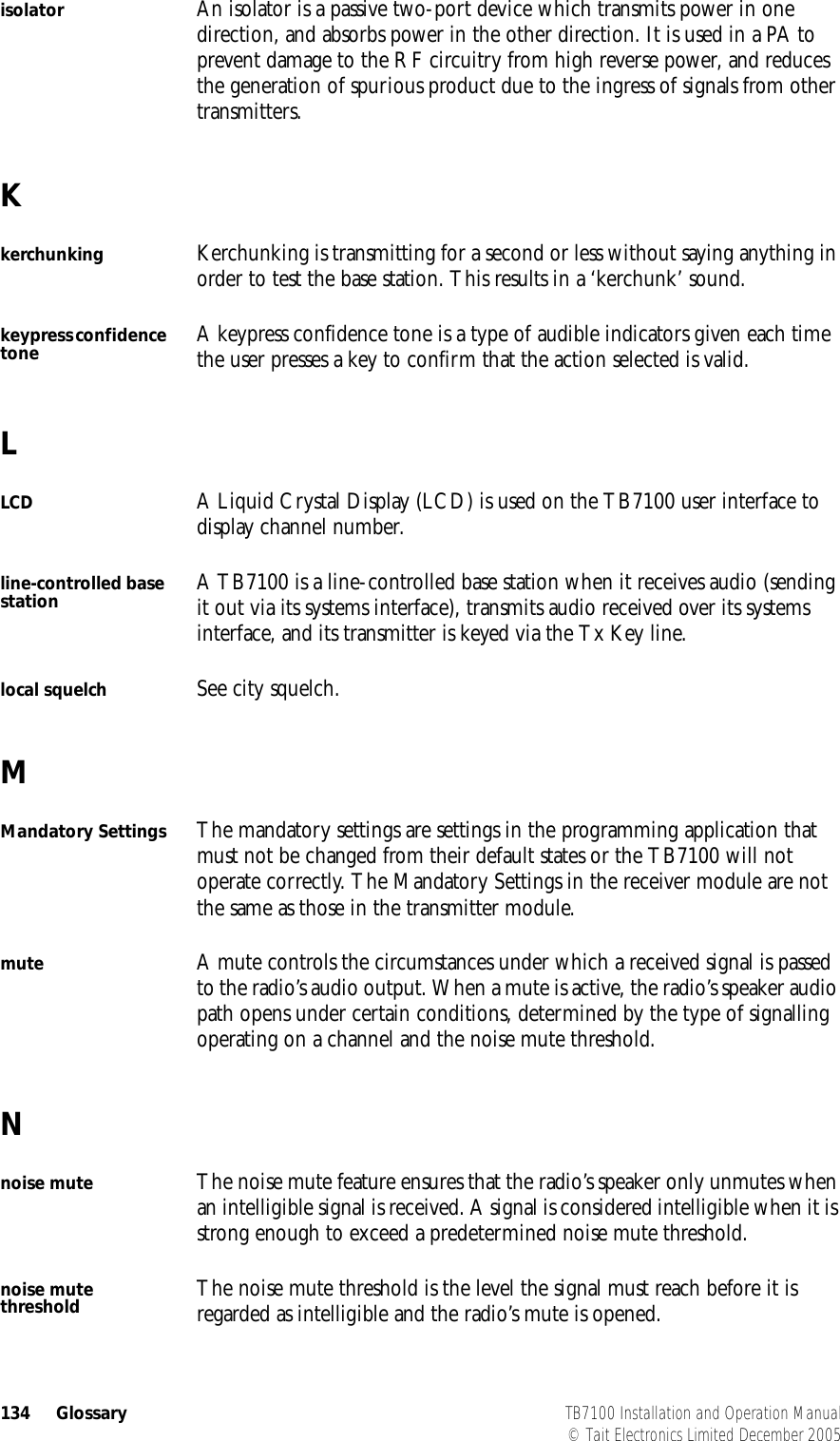  134 Glossary TB7100 Installation and Operation Manual© Tait Electronics Limited December 2005isolator An isolator is a passive two-port device which transmits power in one direction, and absorbs power in the other direction. It is used in a PA to prevent damage to the RF circuitry from high reverse power, and reduces the generation of spurious product due to the ingress of signals from other transmitters.Kkerchunking Kerchunking is transmitting for a second or less without saying anything in order to test the base station. This results in a ‘kerchunk’ sound.keypress confidence tone A keypress confidence tone is a type of audible indicators given each time the user presses a key to confirm that the action selected is valid.LLCD A Liquid Crystal Display (LCD) is used on the TB7100 user interface to display channel number.line-controlled base station A TB7100 is a line-controlled base station when it receives audio (sending it out via its systems interface), transmits audio received over its systems interface, and its transmitter is keyed via the Tx Key line.local squelch See city squelch.MMandatory Settings The mandatory settings are settings in the programming application that must not be changed from their default states or the TB7100 will not operate correctly. The Mandatory Settings in the receiver module are not the same as those in the transmitter module.mute A mute controls the circumstances under which a received signal is passed to the radio’s audio output. When a mute is active, the radio’s speaker audio path opens under certain conditions, determined by the type of signalling operating on a channel and the noise mute threshold.Nnoise mute The noise mute feature ensures that the radio’s speaker only unmutes when an intelligible signal is received. A signal is considered intelligible when it is strong enough to exceed a predetermined noise mute threshold.noise mute threshold The noise mute threshold is the level the signal must reach before it is regarded as intelligible and the radio’s mute is opened.