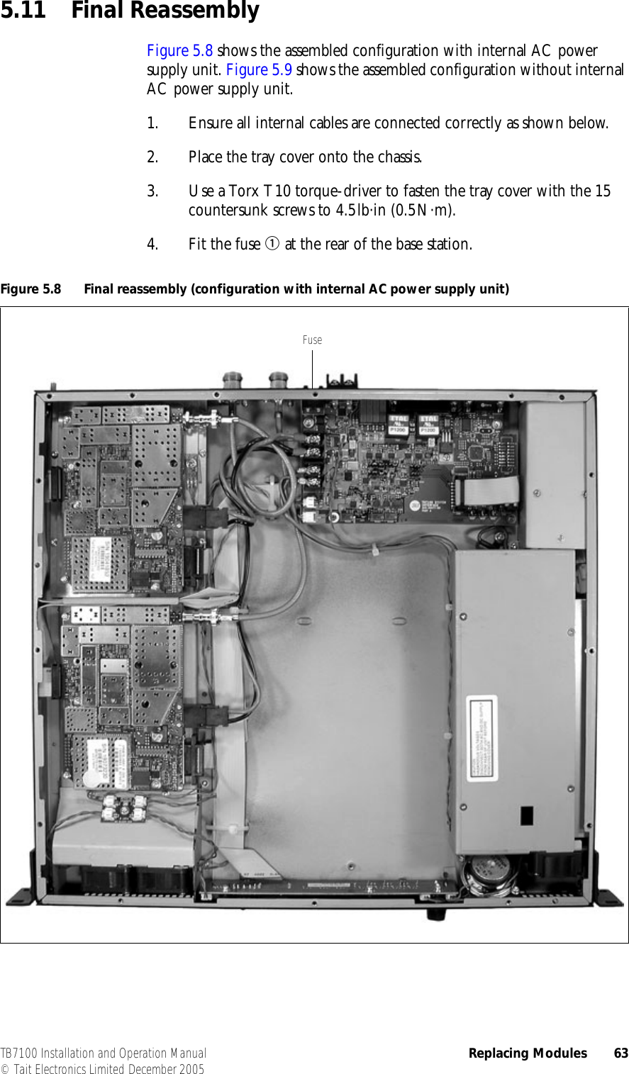  TB7100 Installation and Operation Manual Replacing Modules 63© Tait Electronics Limited December 20055.11 Final ReassemblyFigure 5.8 shows the assembled configuration with internal AC power supply unit. Figure 5.9 shows the assembled configuration without internal AC power supply unit.1. Ensure all internal cables are connected correctly as shown below.2. Place the tray cover onto the chassis.3. Use a Torx T10 torque-driver to fasten the tray cover with the 15 countersunk screws to 4.5lb·in (0.5N·m).4. Fit the fuse b at the rear of the base station.Figure 5.8 Final reassembly (configuration with internal AC power supply unit)Fuse