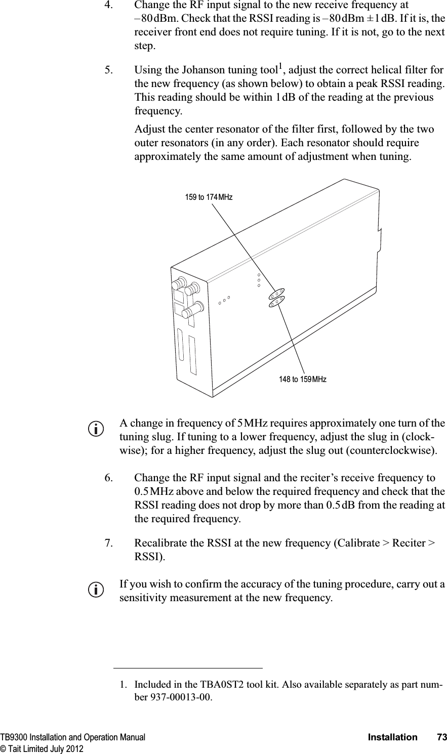 TB9300 Installation and Operation Manual Installation 73© Tait Limited July 20124. Change the RF input signal to the new receive frequency at –80dBm. Check that the RSSI reading is –80dBm ±1dB. If it is, the receiver front end does not require tuning. If it is not, go to the next step.5. Using the Johanson tuning tool1, adjust the correct helical filter for the new frequency (as shown below) to obtain a peak RSSI reading. This reading should be within 1dB of the reading at the previous frequency. Adjust the center resonator of the filter first, followed by the two outer resonators (in any order). Each resonator should require approximately the same amount of adjustment when tuning.A change in frequency of 5MHz requires approximately one turn of the tuning slug. If tuning to a lower frequency, adjust the slug in (clock-wise); for a higher frequency, adjust the slug out (counterclockwise). 6. Change the RF input signal and the reciter’s receive frequency to 0.5MHz above and below the required frequency and check that the RSSI reading does not drop by more than 0.5dB from the reading at the required frequency.7. Recalibrate the RSSI at the new frequency (Calibrate &gt; Reciter &gt; RSSI).If you wish to confirm the accuracy of the tuning procedure, carry out a sensitivity measurement at the new frequency.1. Included in the TBA0ST2 tool kit. Also available separately as part num-ber 937-00013-00.148 to 159MHz159 to 174MHz