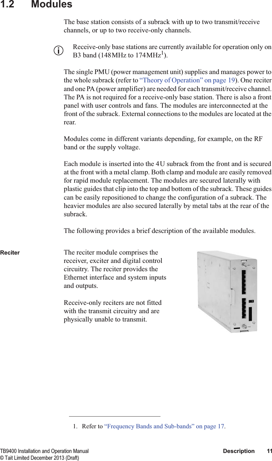  TB9400 Installation and Operation Manual Description 11© Tait Limited December 2013 (Draft)1.2 ModulesThe base station consists of a subrack with up to two transmit/receive channels, or up to two receive-only channels. Receive-only base stations are currently available for operation only on B3 band (148MHz to 174MHz1).The single PMU (power management unit) supplies and manages power to the whole subrack (refer to “Theory of Operation” on page 19). One reciter and one PA (power amplifier) are needed for each transmit/receive channel. The PA is not required for a receive-only base station. There is also a front panel with user controls and fans. The modules are interconnected at the front of the subrack. External connections to the modules are located at the rear.Modules come in different variants depending, for example, on the RF band or the supply voltage. Each module is inserted into the 4U subrack from the front and is secured at the front with a metal clamp. Both clamp and module are easily removed for rapid module replacement. The modules are secured laterally with plastic guides that clip into the top and bottom of the subrack. These guides can be easily repositioned to change the configuration of a subrack. The heavier modules are also secured laterally by metal tabs at the rear of the subrack.The following provides a brief description of the available modules.Reciter The reciter module comprises the receiver, exciter and digital control circuitry. The reciter provides the Ethernet interface and system inputs and outputs. Receive-only reciters are not fitted with the transmit circuitry and are physically unable to transmit.1. Refer to “Frequency Bands and Sub-bands” on page 17.