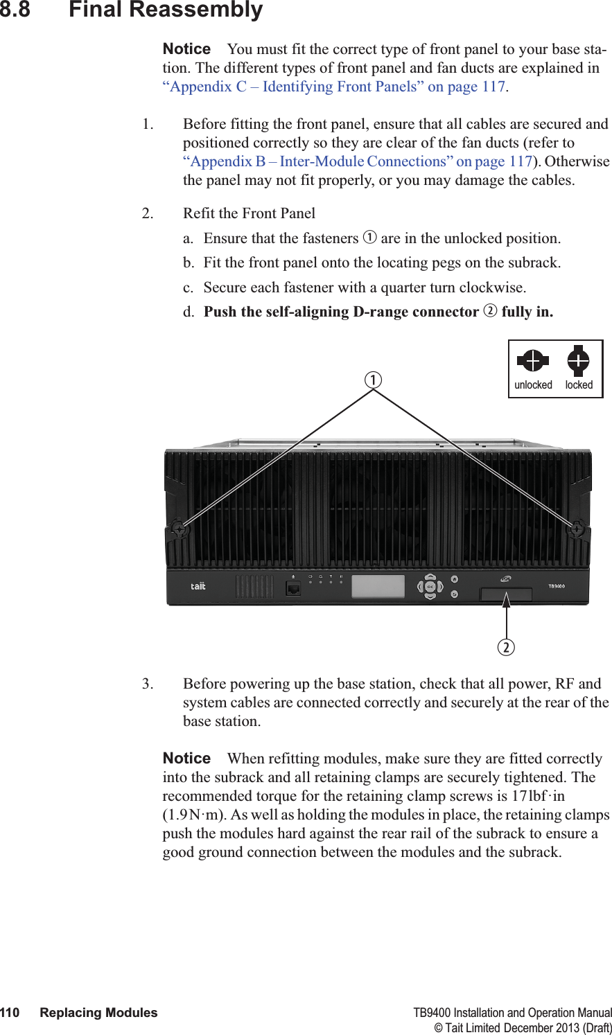  110 Replacing Modules TB9400 Installation and Operation Manual© Tait Limited December 2013 (Draft)8.8 Final ReassemblyNotice You must fit the correct type of front panel to your base sta-tion. The different types of front panel and fan ducts are explained in “Appendix C – Identifying Front Panels” on page 117.1. Before fitting the front panel, ensure that all cables are secured and positioned correctly so they are clear of the fan ducts (refer to “Appendix B – Inter-Module Connections” on page 117). Otherwise the panel may not fit properly, or you may damage the cables.2. Refit the Front Panela. Ensure that the fasteners b are in the unlocked position.b. Fit the front panel onto the locating pegs on the subrack. c. Secure each fastener with a quarter turn clockwise.d. Push the self-aligning D-range connector c fully in.3. Before powering up the base station, check that all power, RF and system cables are connected correctly and securely at the rear of the base station.Notice When refitting modules, make sure they are fitted correctly into the subrack and all retaining clamps are securely tightened. The recommended torque for the retaining clamp screws is 17lbf·in (1.9N·m). As well as holding the modules in place, the retaining clamps push the modules hard against the rear rail of the subrack to ensure a good ground connection between the modules and the subrack.lockedunlockedbc