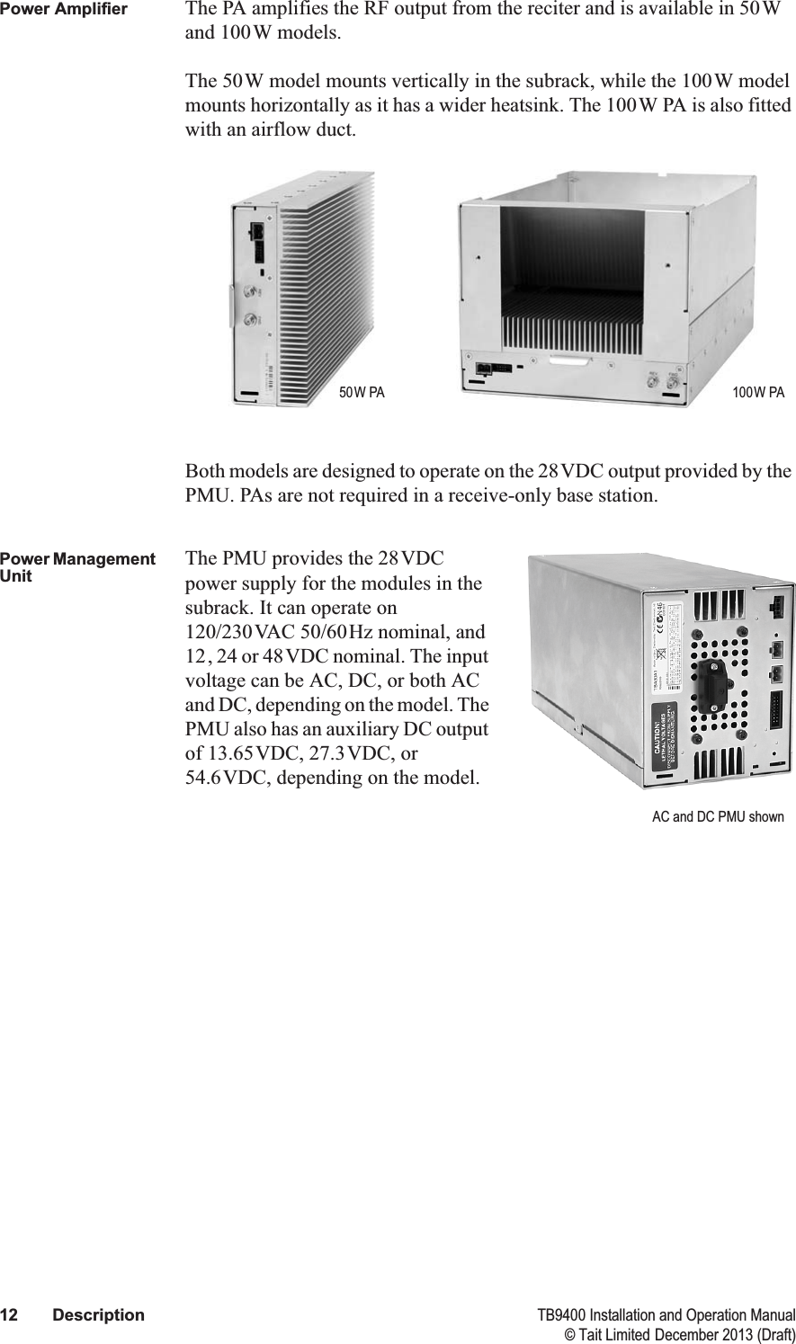  12 Description TB9400 Installation and Operation Manual© Tait Limited December 2013 (Draft)Power Amplifier The PA amplifies the RF output from the reciter and is available in 50W and 100W models.The 50W model mounts vertically in the subrack, while the 100W model mounts horizontally as it has a wider heatsink. The 100W PA is also fitted with an airflow duct.Both models are designed to operate on the 28VDC output provided by the PMU. PAs are not required in a receive-only base station.Power Management UnitThe PMU provides the 28VDC power supply for the modules in the subrack. It can operate on 120/230VAC 50/60Hz nominal, and 12, 24 or 48VDC nominal. The input voltage can be AC, DC, or both AC and DC, depending on the model. The PMU also has an auxiliary DC output of 13.65VDC, 27.3VDC, or 54.6VDC, depending on the model.50W PA 100W PAAC and DC PMU shown