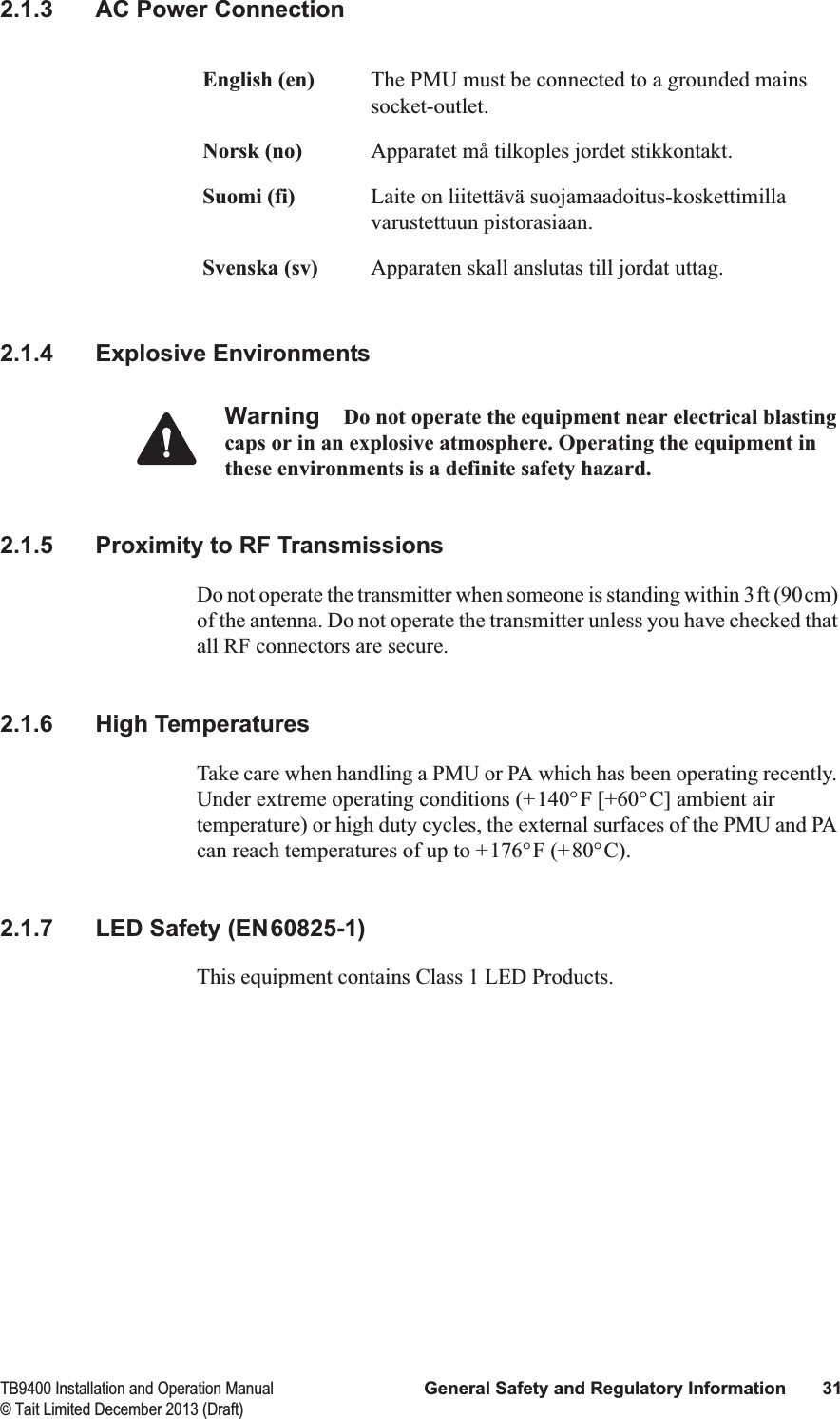  TB9400 Installation and Operation Manual General Safety and Regulatory Information 31© Tait Limited December 2013 (Draft)2.1.3 AC Power Connection2.1.4 Explosive EnvironmentsWarning Do not operate the equipment near electrical blasting caps or in an explosive atmosphere. Operating the equipment in these environments is a definite safety hazard.2.1.5 Proximity to RF TransmissionsDo not operate the transmitter when someone is standing within 3ft (90cm) of the antenna. Do not operate the transmitter unless you have checked that all RF connectors are secure.2.1.6 High TemperaturesTake care when handling a PMU or PA which has been operating recently. Under extreme operating conditions (+140°F [+60°C] ambient air temperature) or high duty cycles, the external surfaces of the PMU and PA can reach temperatures of up to +176°F (+80°C).2.1.7 LED Safety (EN60825-1)This equipment contains Class 1 LED Products.English (en) The PMU must be connected to a grounded mains socket-outlet.Norsk (no) Apparatet må tilkoples jordet stikkontakt.Suomi (fi) Laite on liitettävä suojamaadoitus-koskettimilla varustettuun pistorasiaan.Svenska (sv) Apparaten skall anslutas till jordat uttag.