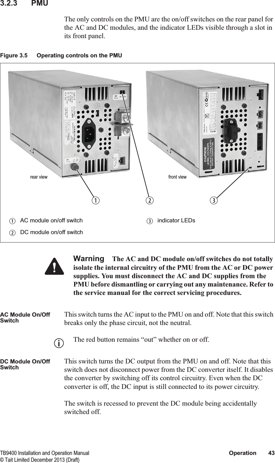  TB9400 Installation and Operation Manual Operation 43© Tait Limited December 2013 (Draft)3.2.3 PMUThe only controls on the PMU are the on/off switches on the rear panel for the AC and DC modules, and the indicator LEDs visible through a slot in its front panel.Warning The AC and DC module on/off switches do not totally isolate the internal circuitry of the PMU from the AC or DC power supplies. You must disconnect the AC and DC supplies from the PMU before dismantling or carrying out any maintenance. Refer to the service manual for the correct servicing procedures.AC Module On/Off SwitchThis switch turns the AC input to the PMU on and off. Note that this switch breaks only the phase circuit, not the neutral.The red button remains “out” whether on or off.DC Module On/Off SwitchThis switch turns the DC output from the PMU on and off. Note that this switch does not disconnect power from the DC converter itself. It disables the converter by switching off its control circuitry. Even when the DC converter is off, the DC input is still connected to its power circuitry. The switch is recessed to prevent the DC module being accidentally switched off. Figure 3.5 Operating controls on the PMUbAC module on/off switch dindicator LEDscDC module on/off switchbcrear viewdfront view