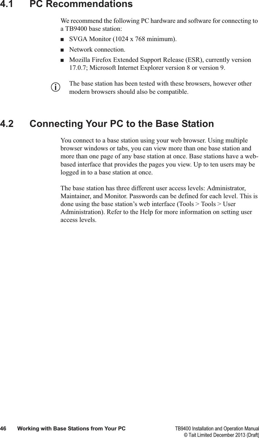  46 Working with Base Stations from Your PC TB9400 Installation and Operation Manual© Tait Limited December 2013 (Draft)4.1 PC RecommendationsWe recommend the following PC hardware and software for connecting to a TB9400 base station:■SVGA Monitor (1024 x 768 minimum).■Network connection.■Mozilla Firefox Extended Support Release (ESR), currently version 17.0.7; Microsoft Internet Explorer version 8 or version 9. The base station has been tested with these browsers, however other modern browsers should also be compatible. 4.2 Connecting Your PC to the Base StationYou connect to a base station using your web browser. Using multiple browser windows or tabs, you can view more than one base station and more than one page of any base station at once. Base stations have a web-based interface that provides the pages you view. Up to ten users may be logged in to a base station at once.The base station has three different user access levels: Administrator, Maintainer, and Monitor. Passwords can be defined for each level. This is done using the base station’s web interface (Tools &gt; Tools &gt; User Administration). Refer to the Help for more information on setting user access levels.