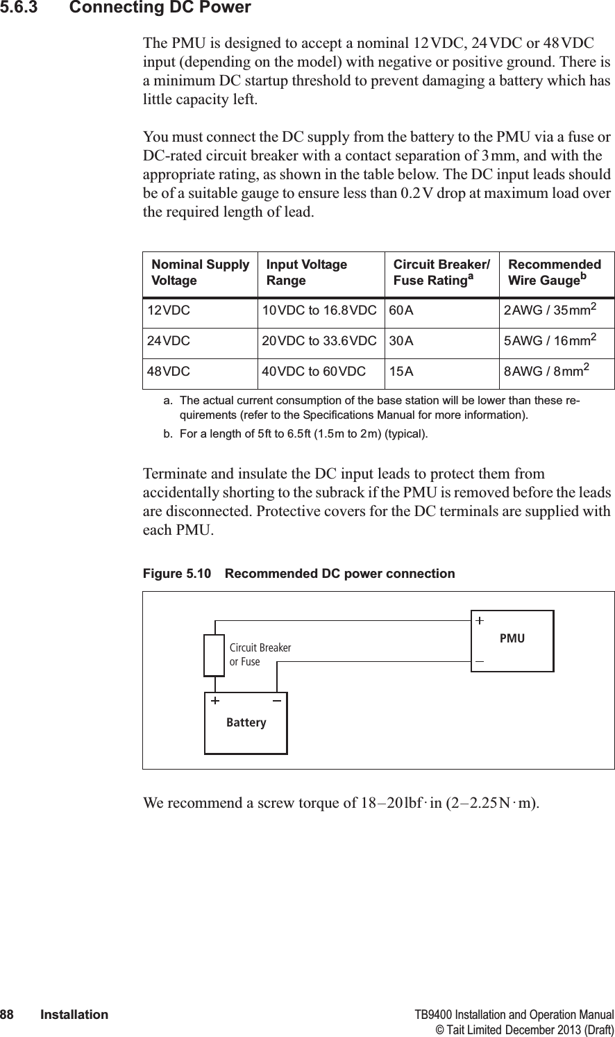  88 Installation TB9400 Installation and Operation Manual© Tait Limited December 2013 (Draft)5.6.3 Connecting DC PowerThe PMU is designed to accept a nominal 12VDC, 24VDC or 48VDC input (depending on the model) with negative or positive ground. There is a minimum DC startup threshold to prevent damaging a battery which has little capacity left.You must connect the DC supply from the battery to the PMU via a fuse or DC-rated circuit breaker with a contact separation of 3mm, and with the appropriate rating, as shown in the table below. The DC input leads should be of a suitable gauge to ensure less than 0.2V drop at maximum load over the required length of lead.Terminate and insulate the DC input leads to protect them from accidentally shorting to the subrack if the PMU is removed before the leads are disconnected. Protective covers for the DC terminals are supplied with each PMU.We recommend a screw torque of 18–20lbf·in (2–2.25N·m). Nominal Supply VoltageInput Voltage RangeCircuit Breaker/Fuse Ratingaa. The actual current consumption of the base station will be lower than these re-quirements (refer to the Specifications Manual for more information).Recommended Wire Gaugebb. For a length of 5ft to 6.5ft (1.5m to 2m) (typical).12VDC 10VDC to 16.8VDC 60A 2AWG / 35mm224VDC 20VDC to 33.6VDC 30A 5AWG / 16mm248VDC 40VDC to 60VDC 15A 8AWG / 8mm2Figure 5.10 Recommended DC power connectionBatteryCircuit Breakeror FusePMU