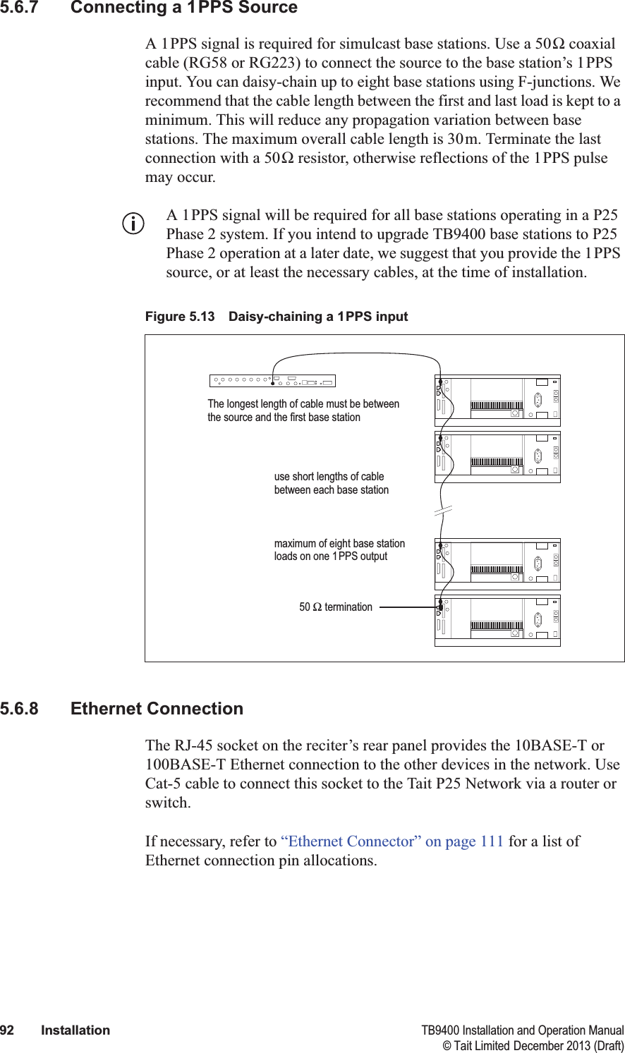  92 Installation TB9400 Installation and Operation Manual© Tait Limited December 2013 (Draft)5.6.7 Connecting a 1PPS SourceA 1PPS signal is required for simulcast base stations. Use a 50Ω coaxial cable (RG58 or RG223) to connect the source to the base station’s 1PPS input. You can daisy-chain up to eight base stations using F-junctions. We recommend that the cable length between the first and last load is kept to a minimum. This will reduce any propagation variation between base stations. The maximum overall cable length is 30m. Terminate the last connection with a 50Ω resistor, otherwise reflections of the 1PPS pulse may occur. A 1PPS signal will be required for all base stations operating in a P25 Phase 2 system. If you intend to upgrade TB9400 base stations to P25 Phase 2 operation at a later date, we suggest that you provide the 1PPS source, or at least the necessary cables, at the time of installation.5.6.8 Ethernet ConnectionThe RJ-45 socket on the reciter’s rear panel provides the 10BASE-T or 100BASE-T Ethernet connection to the other devices in the network. Use Cat-5 cable to connect this socket to the Tait P25 Network via a router or switch. If necessary, refer to “Ethernet Connector” on page 111 for a list of Ethernet connection pin allocations.Figure 5.13 Daisy-chaining a 1PPS inputThe longest length of cable must be between the source and the first base stationuse short lengths of cable between each base stationmaximum of eight base station loads on one 1PPS output50 Ω termination