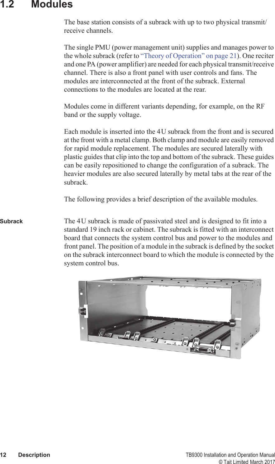  12 Description TB9300 Installation and Operation Manual© Tait Limited March 20171.2 ModulesThe base station consists of a subrack with up to two physical transmit/receive channels.The single PMU (power management unit) supplies and manages power to the whole subrack (refer to “Theory of Operation” on page 21). One reciter and one PA (power amplifier) are needed for each physical transmit/receive channel. There is also a front panel with user controls and fans. The modules are interconnected at the front of the subrack. External connections to the modules are located at the rear.Modules come in different variants depending, for example, on the RF band or the supply voltage. Each module is inserted into the 4U subrack from the front and is secured at the front with a metal clamp. Both clamp and module are easily removed for rapid module replacement. The modules are secured laterally with plastic guides that clip into the top and bottom of the subrack. These guides can be easily repositioned to change the configuration of a subrack. The heavier modules are also secured laterally by metal tabs at the rear of the subrack.The following provides a brief description of the available modules.Subrack The 4U subrack is made of passivated steel and is designed to fit into a standard 19 inch rack or cabinet. The subrack is fitted with an interconnect board that connects the system control bus and power to the modules and front panel. The position of a module in the subrack is defined by the socket on the subrack interconnect board to which the module is connected by the system control bus. 