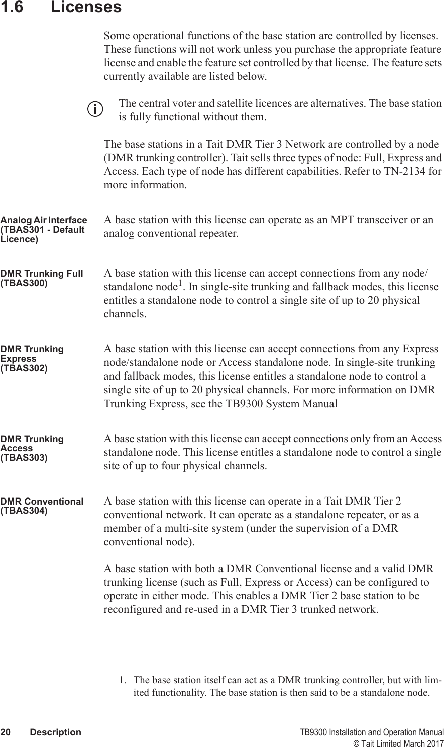  20 Description TB9300 Installation and Operation Manual© Tait Limited March 20171.6 LicensesSome operational functions of the base station are controlled by licenses. These functions will not work unless you purchase the appropriate feature license and enable the feature set controlled by that license. The feature sets currently available are listed below.The central voter and satellite licences are alternatives. The base station is fully functional without them.The base stations in a Tait DMR Tier 3 Network are controlled by a node (DMR trunking controller). Tait sells three types of node: Full, Express and Access. Each type of node has different capabilities. Refer to TN-2134 for more information.Analog Air Interface (TBAS301 - Default Licence)A base station with this license can operate as an MPT transceiver or an analog conventional repeater.DMR Trunking Full(TBAS300)A base station with this license can accept connections from any node/standalone node1. In single-site trunking and fallback modes, this license entitles a standalone node to control a single site of up to 20 physical channels.DMR Trunking Express(TBAS302)A base station with this license can accept connections from any Express node/standalone node or Access standalone node. In single-site trunking and fallback modes, this license entitles a standalone node to control a single site of up to 20 physical channels. For more information on DMR Trunking Express, see the TB9300 System ManualDMR Trunking Access(TBAS303)A base station with this license can accept connections only from an Access standalone node. This license entitles a standalone node to control a single site of up to four physical channels.DMR Conventional(TBAS304)A base station with this license can operate in a Tait DMR Tier 2 conventional network. It can operate as a standalone repeater, or as a member of a multi-site system (under the supervision of a DMR conventional node).A base station with both a DMR Conventional license and a valid DMR trunking license (such as Full, Express or Access) can be configured to operate in either mode. This enables a DMR Tier 2 base station to be reconfigured and re-used in a DMR Tier 3 trunked network.1. The base station itself can act as a DMR trunking controller, but with lim-ited functionality. The base station is then said to be a standalone node.