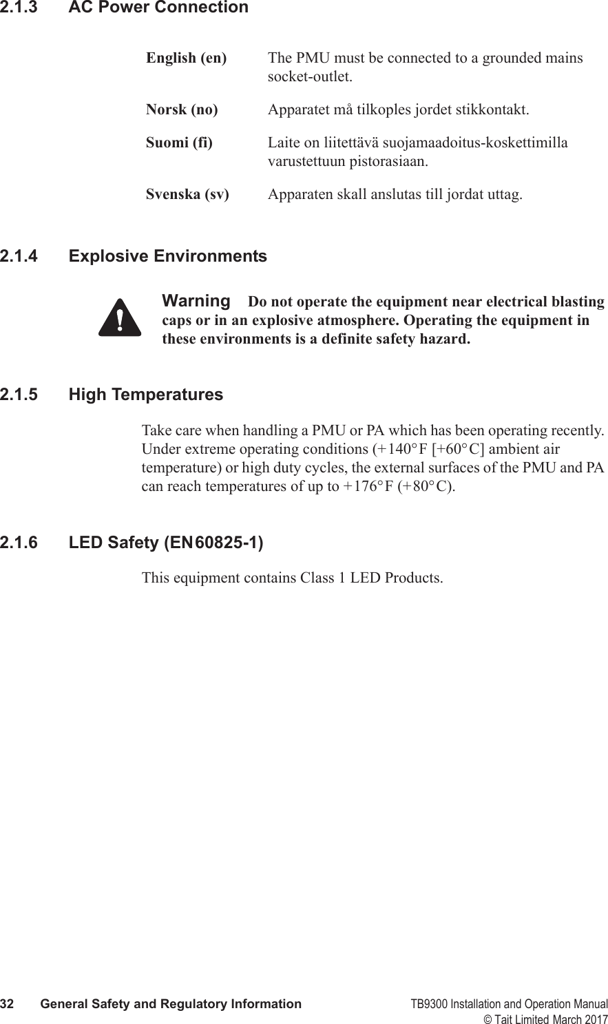  32 General Safety and Regulatory Information TB9300 Installation and Operation Manual© Tait Limited March 20172.1.3 AC Power Connection2.1.4 Explosive EnvironmentsWarning Do not operate the equipment near electrical blasting caps or in an explosive atmosphere. Operating the equipment in these environments is a definite safety hazard.2.1.5 High TemperaturesTake care when handling a PMU or PA which has been operating recently. Under extreme operating conditions (+140°F [+60°C] ambient air temperature) or high duty cycles, the external surfaces of the PMU and PA can reach temperatures of up to +176°F (+80°C).2.1.6 LED Safety (EN60825-1)This equipment contains Class 1 LED Products.English (en) The PMU must be connected to a grounded mains socket-outlet.Norsk (no) Apparatet må tilkoples jordet stikkontakt.Suomi (fi) Laite on liitettävä suojamaadoitus-koskettimilla varustettuun pistorasiaan.Svenska (sv) Apparaten skall anslutas till jordat uttag.