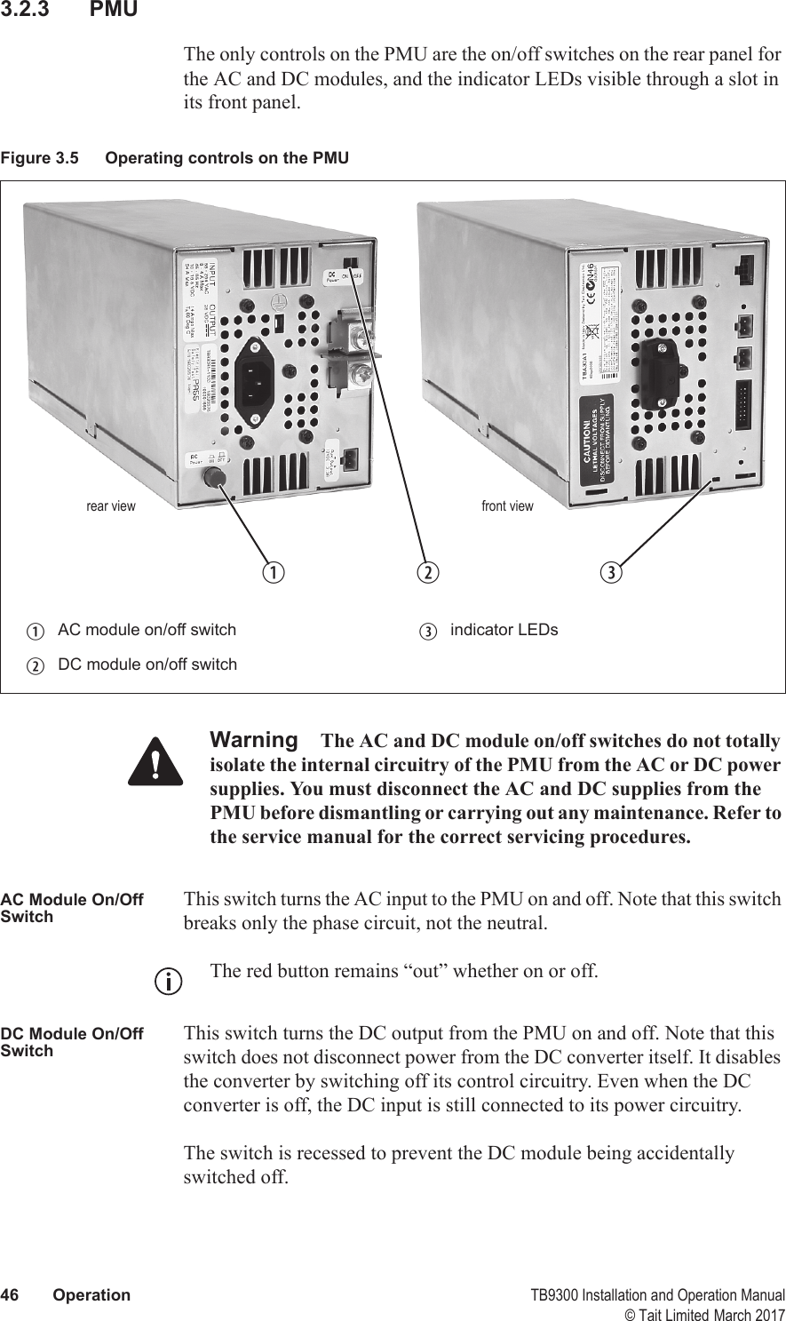  46 Operation TB9300 Installation and Operation Manual© Tait Limited March 20173.2.3 PMUThe only controls on the PMU are the on/off switches on the rear panel for the AC and DC modules, and the indicator LEDs visible through a slot in its front panel.Warning The AC and DC module on/off switches do not totally isolate the internal circuitry of the PMU from the AC or DC power supplies. You must disconnect the AC and DC supplies from the PMU before dismantling or carrying out any maintenance. Refer to the service manual for the correct servicing procedures.AC Module On/Off SwitchThis switch turns the AC input to the PMU on and off. Note that this switch breaks only the phase circuit, not the neutral.The red button remains “out” whether on or off.DC Module On/Off SwitchThis switch turns the DC output from the PMU on and off. Note that this switch does not disconnect power from the DC converter itself. It disables the converter by switching off its control circuitry. Even when the DC converter is off, the DC input is still connected to its power circuitry. The switch is recessed to prevent the DC module being accidentally switched off. Figure 3.5 Operating controls on the PMUbAC module on/off switch dindicator LEDscDC module on/off switchb crear viewdfront view