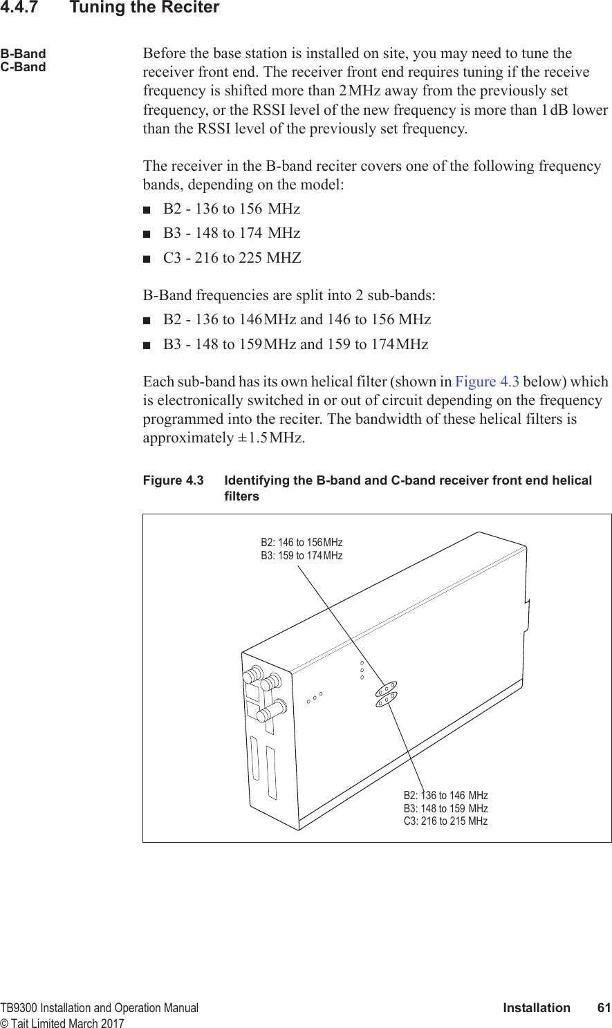  TB9300 Installation and Operation Manual Installation 61© Tait Limited March 20174.4.7 Tuning the ReciterB-BandC-BandBefore the base station is installed on site, you may need to tune the receiver front end. The receiver front end requires tuning if the receive frequency is shifted more than 2MHz away from the previously set frequency, or the RSSI level of the new frequency is more than 1dB lower than the RSSI level of the previously set frequency.The receiver in the B-band reciter covers one of the following frequency bands, depending on the model:■B2 - 136 to 156 MHz■B3 - 148 to 174 MHz■C3 - 216 to 225 MHZB-Band frequencies are split into 2 sub-bands:■B2 - 136 to 146MHz and 146 to 156 MHz■B3 - 148 to 159MHz and 159 to 174MHzEach sub-band has its own helical filter (shown in Figure 4.3 below) which is electronically switched in or out of circuit depending on the frequency programmed into the reciter. The bandwidth of these helical filters is approximately ±1.5MHz. Figure 4.3 Identifying the B-band and C-band receiver front end helical filtersB2: 146 to 156MHzB3: 159 to 174MHzB2: 136 to 146 MHzB3: 148 to 159 MHzC3: 216 to 215 MHz