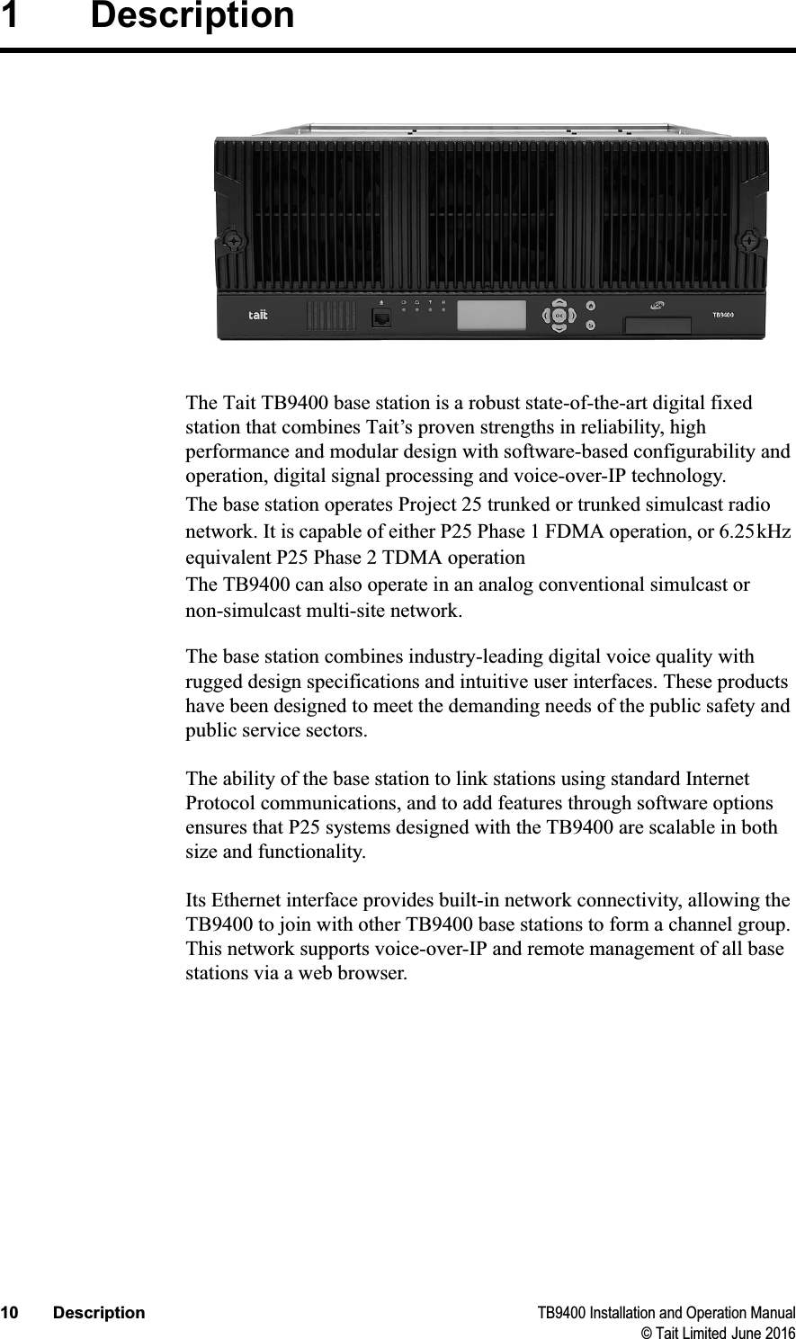 10 Description TB9400 Installation and Operation Manual© Tait Limited June 20161 DescriptionThe Tait TB9400 base station is a robust state-of-the-art digital fixed station that combines Tait’s proven strengths in reliability, high performance and modular design with software-based configurability and operation, digital signal processing and voice-over-IP technology.The base station operates Project 25 trunked or trunked simulcast radio network. It is capable of either P25 Phase 1 FDMA operation, or 6.25kHz equivalent P25 Phase 2 TDMA operation The TB9400 can also operate in an analog conventional simulcast or non-simulcast multi-site network.The base station combines industry-leading digital voice quality with rugged design specifications and intuitive user interfaces. These products have been designed to meet the demanding needs of the public safety and public service sectors.The ability of the base station to link stations using standard Internet Protocol communications, and to add features through software options ensures that P25 systems designed with the TB9400 are scalable in both size and functionality.Its Ethernet interface provides built-in network connectivity, allowing the TB9400 to join with other TB9400 base stations to form a channel group. This network supports voice-over-IP and remote management of all base stations via a web browser.