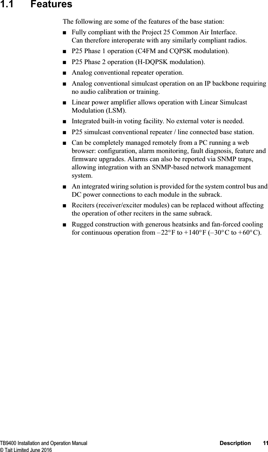 TB9400 Installation and Operation Manual Description 11© Tait Limited June 20161.1 FeaturesThe following are some of the features of the base station:■Fully compliant with the Project 25 Common Air Interface. Can therefore interoperate with any similarly compliant radios.■P25 Phase 1 operation (C4FM and CQPSK modulation).■P25 Phase 2 operation (H-DQPSK modulation).■Analog conventional repeater operation.■Analog conventional simulcast operation on an IP backbone requiring no audio calibration or training.■Linear power amplifier allows operation with Linear Simulcast Modulation (LSM). ■Integrated built-in voting facility. No external voter is needed.■P25 simulcast conventional repeater / line connected base station.■Can be completely managed remotely from a PC running a web browser: configuration, alarm monitoring, fault diagnosis, feature and firmware upgrades. Alarms can also be reported via SNMP traps, allowing integration with an SNMP-based network management system.■An integrated wiring solution is provided for the system control bus and DC power connections to each module in the subrack.■Reciters (receiver/exciter modules) can be replaced without affecting the operation of other reciters in the same subrack.■Rugged construction with generous heatsinks and fan-forced cooling for continuous operation from –22°F to +140°F (–30°C to +60°C). 