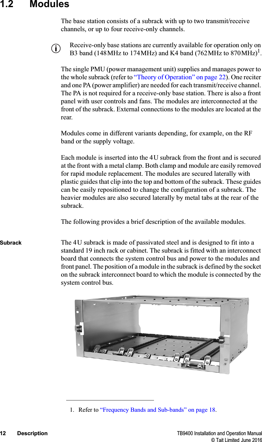 12 Description TB9400 Installation and Operation Manual© Tait Limited June 20161.2 ModulesThe base station consists of a subrack with up to two transmit/receive channels, or up to four receive-only channels. Receive-only base stations are currently available for operation only on B3 band (148MHz to 174MHz) and K4 band (762MHz to 870MHz)1.The single PMU (power management unit) supplies and manages power to the whole subrack (refer to “Theory of Operation” on page 22). One reciter and one PA (power amplifier) are needed for each transmit/receive channel. The PA is not required for a receive-only base station. There is also a front panel with user controls and fans. The modules are interconnected at the front of the subrack. External connections to the modules are located at the rear.Modules come in different variants depending, for example, on the RF band or the supply voltage. Each module is inserted into the 4U subrack from the front and is secured at the front with a metal clamp. Both clamp and module are easily removed for rapid module replacement. The modules are secured laterally with plastic guides that clip into the top and bottom of the subrack. These guides can be easily repositioned to change the configuration of a subrack. The heavier modules are also secured laterally by metal tabs at the rear of the subrack.The following provides a brief description of the available modules.Subrack The 4U subrack is made of passivated steel and is designed to fit into a standard 19 inch rack or cabinet. The subrack is fitted with an interconnect board that connects the system control bus and power to the modules and front panel. The position of a module in the subrack is defined by the socket on the subrack interconnect board to which the module is connected by the system control bus. 1. Refer to “Frequency Bands and Sub-bands” on page 18.