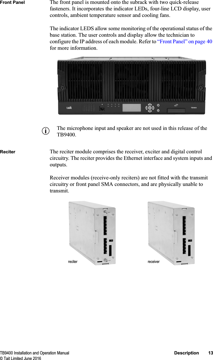 TB9400 Installation and Operation Manual Description 13© Tait Limited June 2016Front Panel The front panel is mounted onto the subrack with two quick-release fasteners. It incorporates the indicator LEDs, four-line LCD display, user controls, ambient temperature sensor and cooling fans.The indicator LEDS allow some monitoring of the operational status of the base station. The user controls and display allow the technician to configure the IP address of each module. Refer to “Front Panel” on page 40for more information.The microphone input and speaker are not used in this release of the TB9400.Reciter The reciter module comprises the receiver, exciter and digital control circuitry. The reciter provides the Ethernet interface and system inputs and outputs. Receiver modules (receive-only reciters) are not fitted with the transmit circuitry or front panel SMA connectors, and are physically unable to transmit.reciter receiver