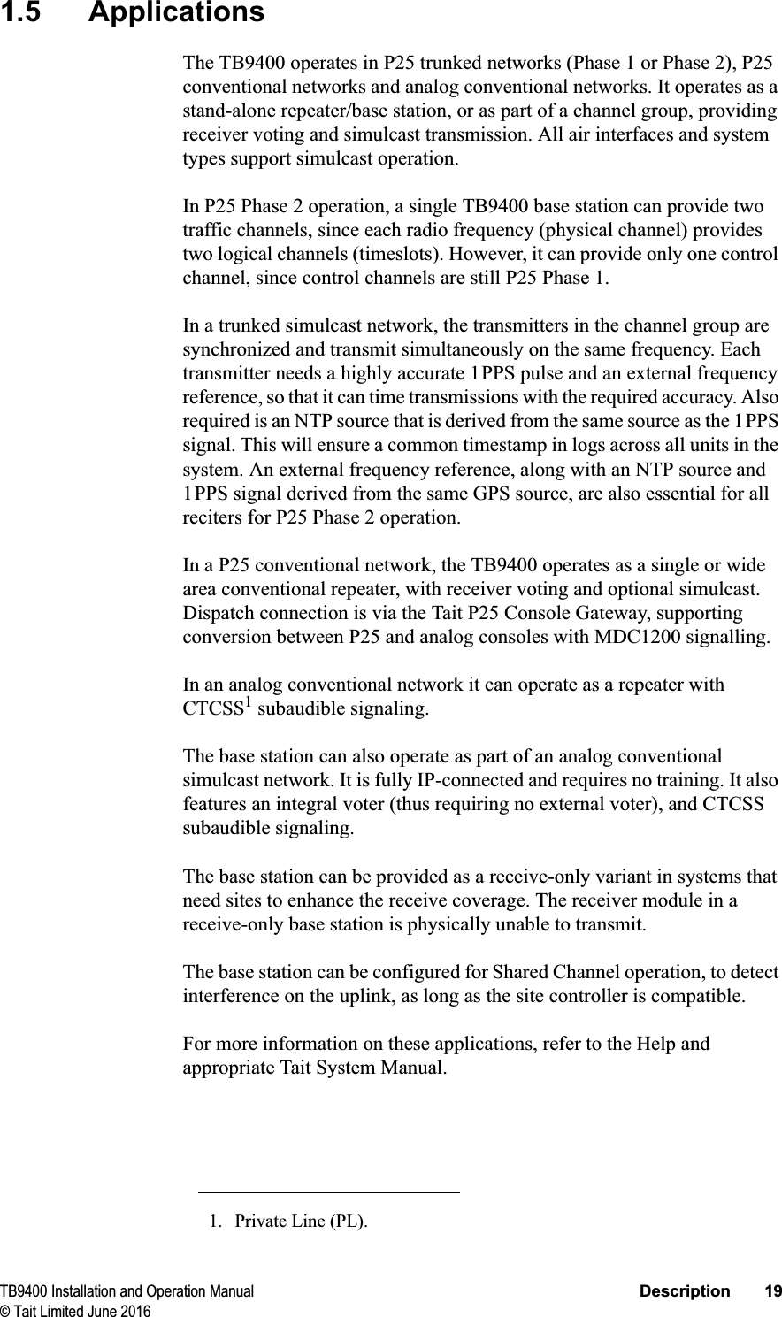 TB9400 Installation and Operation Manual Description 19© Tait Limited June 20161.5 ApplicationsThe TB9400 operates in P25 trunked networks (Phase 1 or Phase 2), P25 conventional networks and analog conventional networks. It operates as a stand-alone repeater/base station, or as part of a channel group, providing receiver voting and simulcast transmission. All air interfaces and system types support simulcast operation.In P25 Phase 2 operation, a single TB9400 base station can provide two traffic channels, since each radio frequency (physical channel) provides two logical channels (timeslots). However, it can provide only one control channel, since control channels are still P25 Phase 1.In a trunked simulcast network, the transmitters in the channel group are synchronized and transmit simultaneously on the same frequency. Each transmitter needs a highly accurate 1PPS pulse and an external frequency reference, so that it can time transmissions with the required accuracy. Also required is an NTP source that is derived from the same source as the 1PPS signal. This will ensure a common timestamp in logs across all units in the system. An external frequency reference, along with an NTP source and 1PPS signal derived from the same GPS source, are also essential for all reciters for P25 Phase 2 operation.In a P25 conventional network, the TB9400 operates as a single or wide area conventional repeater, with receiver voting and optional simulcast. Dispatch connection is via the Tait P25 Console Gateway, supporting conversion between P25 and analog consoles with MDC1200 signalling.In an analog conventional network it can operate as a repeater with CTCSS1 subaudible signaling.The base station can also operate as part of an analog conventional simulcast network. It is fully IP-connected and requires no training. It also features an integral voter (thus requiring no external voter), and CTCSS subaudible signaling.The base station can be provided as a receive-only variant in systems that need sites to enhance the receive coverage. The receiver module in a receive-only base station is physically unable to transmit.The base station can be configured for Shared Channel operation, to detect interference on the uplink, as long as the site controller is compatible.For more information on these applications, refer to the Help and appropriate Tait System Manual.1. Private Line (PL).