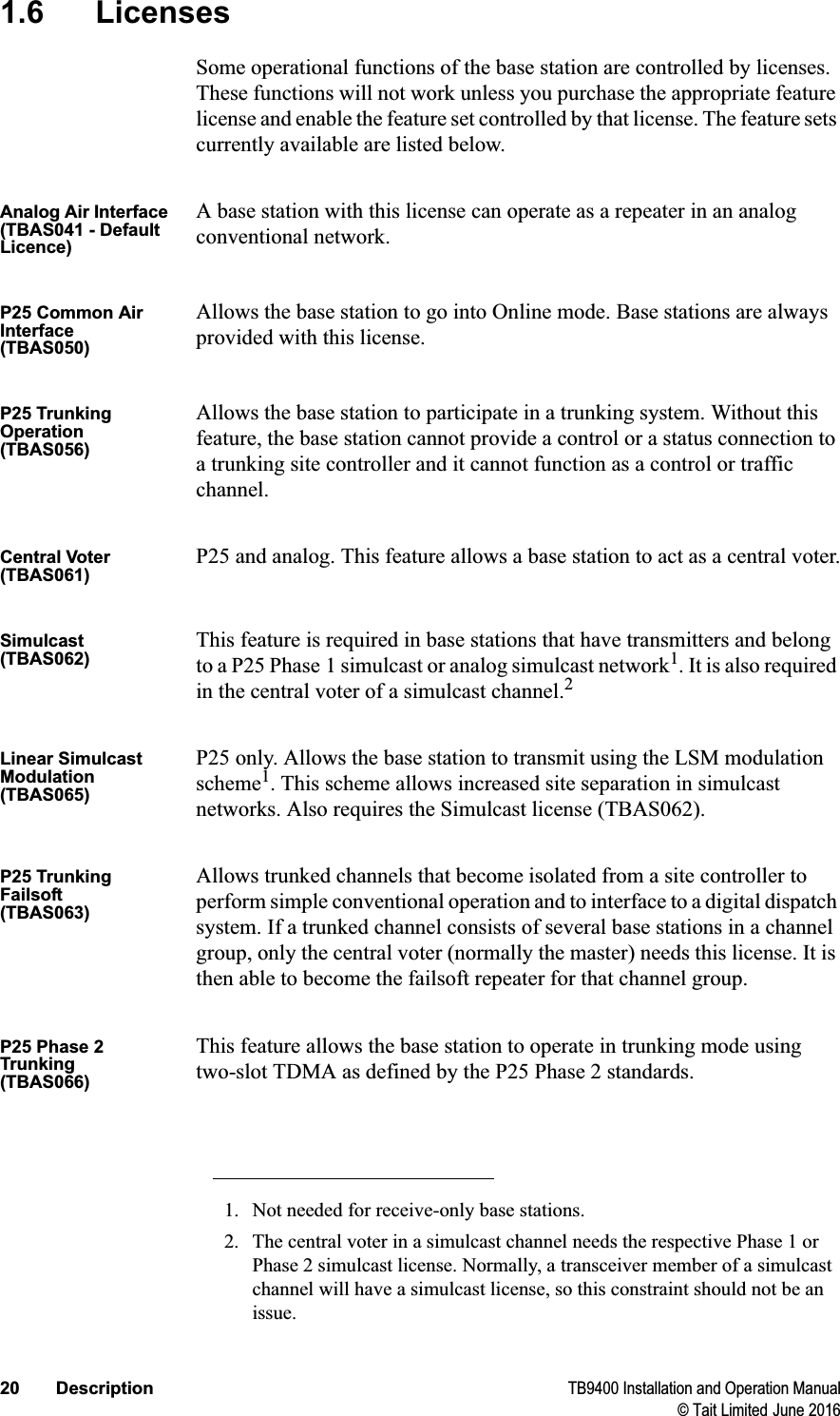 20 Description TB9400 Installation and Operation Manual© Tait Limited June 20161.6 LicensesSome operational functions of the base station are controlled by licenses. These functions will not work unless you purchase the appropriate feature license and enable the feature set controlled by that license. The feature sets currently available are listed below.Analog Air Interface(TBAS041 - Default Licence)A base station with this license can operate as a repeater in an analog conventional network.P25 Common Air Interface(TBAS050)Allows the base station to go into Online mode. Base stations are always provided with this license.P25 Trunking Operation(TBAS056)Allows the base station to participate in a trunking system. Without this feature, the base station cannot provide a control or a status connection to a trunking site controller and it cannot function as a control or traffic channel.Central Voter(TBAS061)P25 and analog. This feature allows a base station to act as a central voter.Simulcast(TBAS062)This feature is required in base stations that have transmitters and belong to a P25 Phase 1 simulcast or analog simulcast network1. It is also required in the central voter of a simulcast channel.2Linear Simulcast Modulation(TBAS065)P25 only. Allows the base station to transmit using the LSM modulation scheme1. This scheme allows increased site separation in simulcast networks. Also requires the Simulcast license (TBAS062).P25 Trunking Failsoft(TBAS063)Allows trunked channels that become isolated from a site controller to perform simple conventional operation and to interface to a digital dispatch system. If a trunked channel consists of several base stations in a channel group, only the central voter (normally the master) needs this license. It is then able to become the failsoft repeater for that channel group. P25 Phase 2 Trunking(TBAS066)This feature allows the base station to operate in trunking mode using two-slot TDMA as defined by the P25 Phase 2 standards. 1. Not needed for receive-only base stations.2. The central voter in a simulcast channel needs the respective Phase 1 or Phase 2 simulcast license. Normally, a transceiver member of a simulcast channel will have a simulcast license, so this constraint should not be an issue.