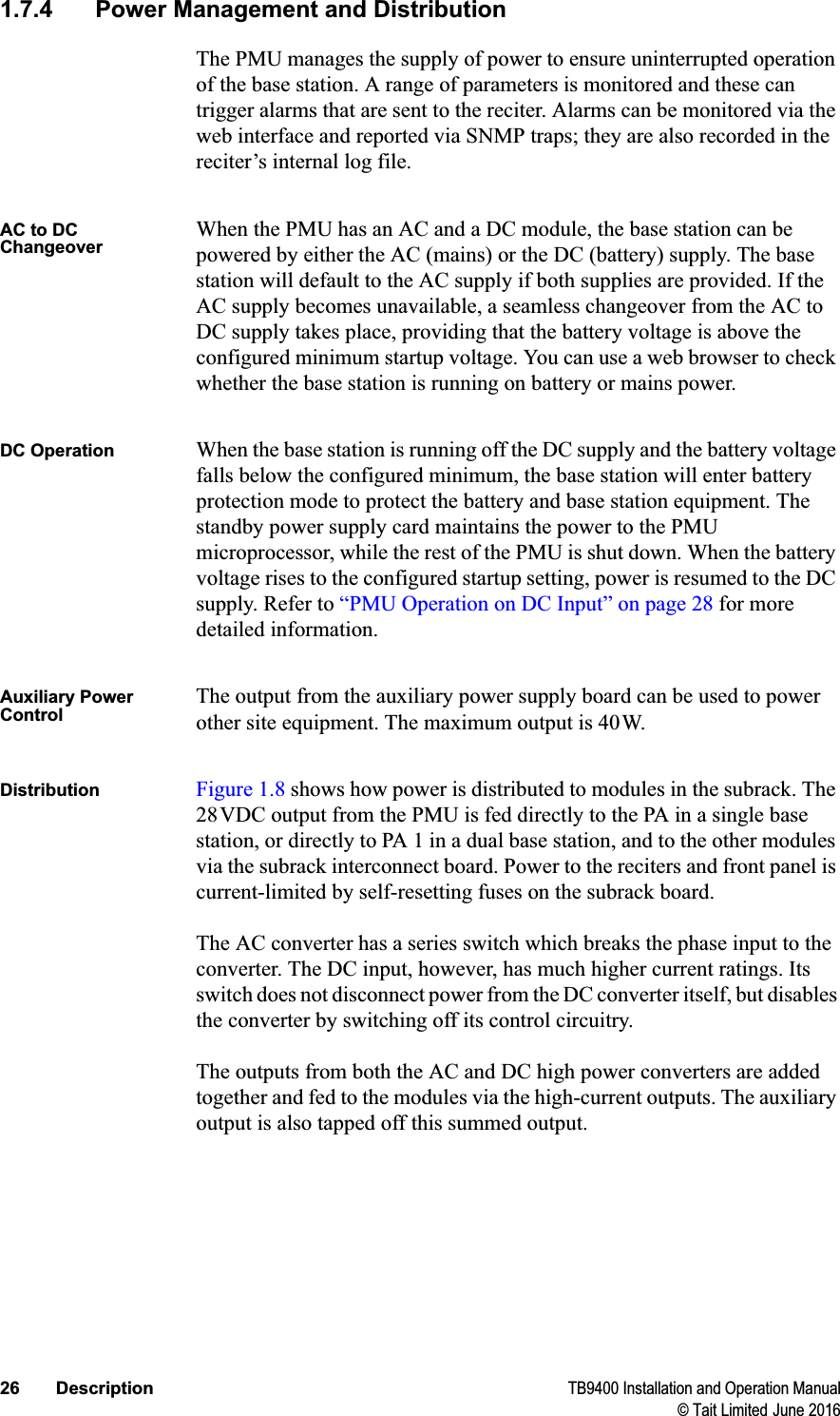 26 Description TB9400 Installation and Operation Manual© Tait Limited June 20161.7.4 Power Management and DistributionThe PMU manages the supply of power to ensure uninterrupted operation of the base station. A range of parameters is monitored and these can trigger alarms that are sent to the reciter. Alarms can be monitored via the web interface and reported via SNMP traps; they are also recorded in the reciter’s internal log file.AC to DC ChangeoverWhen the PMU has an AC and a DC module, the base station can be powered by either the AC (mains) or the DC (battery) supply. The base station will default to the AC supply if both supplies are provided. If the AC supply becomes unavailable, a seamless changeover from the AC to DC supply takes place, providing that the battery voltage is above the configured minimum startup voltage. You can use a web browser to check whether the base station is running on battery or mains power.DC Operation When the base station is running off the DC supply and the battery voltage falls below the configured minimum, the base station will enter battery protection mode to protect the battery and base station equipment. The standby power supply card maintains the power to the PMU microprocessor, while the rest of the PMU is shut down. When the battery voltage rises to the configured startup setting, power is resumed to the DC supply. Refer to “PMU Operation on DC Input” on page 28 for more detailed information.Auxiliary Power ControlThe output from the auxiliary power supply board can be used to power other site equipment. The maximum output is 40W.Distribution Figure 1.8 shows how power is distributed to modules in the subrack. The 28VDC output from the PMU is fed directly to the PA in a single base station, or directly to PA 1 in a dual base station, and to the other modules via the subrack interconnect board. Power to the reciters and front panel is current-limited by self-resetting fuses on the subrack board.The AC converter has a series switch which breaks the phase input to the converter. The DC input, however, has much higher current ratings. Its switch does not disconnect power from the DC converter itself, but disables the converter by switching off its control circuitry.The outputs from both the AC and DC high power converters are added together and fed to the modules via the high-current outputs. The auxiliary output is also tapped off this summed output.