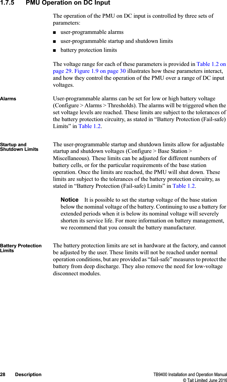 28 Description TB9400 Installation and Operation Manual© Tait Limited June 20161.7.5 PMU Operation on DC InputThe operation of the PMU on DC input is controlled by three sets of parameters:■user-programmable alarms■user-programmable startup and shutdown limits■battery protection limitsThe voltage range for each of these parameters is provided in Table 1.2 on page 29.Figure 1.9 on page 30 illustrates how these parameters interact, and how they control the operation of the PMU over a range of DC input voltages.Alarms User-programmable alarms can be set for low or high battery voltage (Configure &gt; Alarms &gt; Thresholds). The alarms will be triggered when the set voltage levels are reached. These limits are subject to the tolerances of the battery protection circuitry, as stated in “Battery Protection (Fail-safe) Limits” in Table 1.2.Startup and Shutdown LimitsThe user-programmable startup and shutdown limits allow for adjustable startup and shutdown voltages (Configure &gt; Base Station &gt; Miscellaneous). These limits can be adjusted for different numbers of battery cells, or for the particular requirements of the base station operation. Once the limits are reached, the PMU will shut down. These limits are subject to the tolerances of the battery protection circuitry, as stated in “Battery Protection (Fail-safe) Limits” in Table 1.2.Notice It is possible to set the startup voltage of the base station below the nominal voltage of the battery. Continuing to use a battery for extended periods when it is below its nominal voltage will severely shorten its service life. For more information on battery management, we recommend that you consult the battery manufacturer.Battery Protection LimitsThe battery protection limits are set in hardware at the factory, and cannot be adjusted by the user. These limits will not be reached under normal operation conditions, but are provided as “fail-safe” measures to protect the battery from deep discharge. They also remove the need for low-voltage disconnect modules.