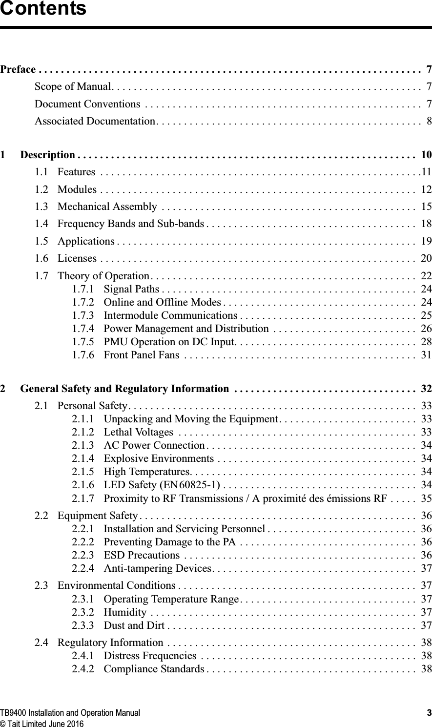 TB9400 Installation and Operation Manual 3© Tait Limited June 2016ContentsPreface . . . . . . . . . . . . . . . . . . . . . . . . . . . . . . . . . . . . . . . . . . . . . . . . . . . . . . . . . . . . . . . . . . . . .  7Scope of Manual. . . . . . . . . . . . . . . . . . . . . . . . . . . . . . . . . . . . . . . . . . . . . . . . . . . . . . . .  7Document Conventions  . . . . . . . . . . . . . . . . . . . . . . . . . . . . . . . . . . . . . . . . . . . . . . . . . .  7Associated Documentation. . . . . . . . . . . . . . . . . . . . . . . . . . . . . . . . . . . . . . . . . . . . . . . .  81 Description . . . . . . . . . . . . . . . . . . . . . . . . . . . . . . . . . . . . . . . . . . . . . . . . . . . . . . . . . . . . .  101.1 Features  . . . . . . . . . . . . . . . . . . . . . . . . . . . . . . . . . . . . . . . . . . . . . . . . . . . . . . . . . .111.2 Modules . . . . . . . . . . . . . . . . . . . . . . . . . . . . . . . . . . . . . . . . . . . . . . . . . . . . . . . . .  121.3 Mechanical Assembly  . . . . . . . . . . . . . . . . . . . . . . . . . . . . . . . . . . . . . . . . . . . . . .  151.4 Frequency Bands and Sub-bands . . . . . . . . . . . . . . . . . . . . . . . . . . . . . . . . . . . . . .  181.5 Applications . . . . . . . . . . . . . . . . . . . . . . . . . . . . . . . . . . . . . . . . . . . . . . . . . . . . . .  191.6 Licenses . . . . . . . . . . . . . . . . . . . . . . . . . . . . . . . . . . . . . . . . . . . . . . . . . . . . . . . . .  201.7 Theory of Operation. . . . . . . . . . . . . . . . . . . . . . . . . . . . . . . . . . . . . . . . . . . . . . . .  221.7.1 Signal Paths . . . . . . . . . . . . . . . . . . . . . . . . . . . . . . . . . . . . . . . . . . . . . .  241.7.2 Online and Offline Modes . . . . . . . . . . . . . . . . . . . . . . . . . . . . . . . . . . .  241.7.3 Intermodule Communications . . . . . . . . . . . . . . . . . . . . . . . . . . . . . . . .  251.7.4 Power Management and Distribution  . . . . . . . . . . . . . . . . . . . . . . . . . .  261.7.5 PMU Operation on DC Input. . . . . . . . . . . . . . . . . . . . . . . . . . . . . . . . .  281.7.6 Front Panel Fans  . . . . . . . . . . . . . . . . . . . . . . . . . . . . . . . . . . . . . . . . . .  312 General Safety and Regulatory Information  . . . . . . . . . . . . . . . . . . . . . . . . . . . . . . . . .  322.1 Personal Safety. . . . . . . . . . . . . . . . . . . . . . . . . . . . . . . . . . . . . . . . . . . . . . . . . . . .  332.1.1 Unpacking and Moving the Equipment. . . . . . . . . . . . . . . . . . . . . . . . .  332.1.2 Lethal Voltages  . . . . . . . . . . . . . . . . . . . . . . . . . . . . . . . . . . . . . . . . . . .  332.1.3 AC Power Connection . . . . . . . . . . . . . . . . . . . . . . . . . . . . . . . . . . . . . .  342.1.4 Explosive Environments . . . . . . . . . . . . . . . . . . . . . . . . . . . . . . . . . . . .  342.1.5 High Temperatures. . . . . . . . . . . . . . . . . . . . . . . . . . . . . . . . . . . . . . . . .  342.1.6 LED Safety (EN60825-1) . . . . . . . . . . . . . . . . . . . . . . . . . . . . . . . . . . .  342.1.7 Proximity to RF Transmissions / A proximité des émissions RF . . . . .  352.2 Equipment Safety . . . . . . . . . . . . . . . . . . . . . . . . . . . . . . . . . . . . . . . . . . . . . . . . . .  362.2.1 Installation and Servicing Personnel . . . . . . . . . . . . . . . . . . . . . . . . . . .  362.2.2 Preventing Damage to the PA . . . . . . . . . . . . . . . . . . . . . . . . . . . . . . . .  362.2.3 ESD Precautions  . . . . . . . . . . . . . . . . . . . . . . . . . . . . . . . . . . . . . . . . . .  362.2.4 Anti-tampering Devices. . . . . . . . . . . . . . . . . . . . . . . . . . . . . . . . . . . . .  372.3 Environmental Conditions . . . . . . . . . . . . . . . . . . . . . . . . . . . . . . . . . . . . . . . . . . .  372.3.1 Operating Temperature Range. . . . . . . . . . . . . . . . . . . . . . . . . . . . . . . .  372.3.2 Humidity . . . . . . . . . . . . . . . . . . . . . . . . . . . . . . . . . . . . . . . . . . . . . . . .  372.3.3 Dust and Dirt . . . . . . . . . . . . . . . . . . . . . . . . . . . . . . . . . . . . . . . . . . . . .  372.4 Regulatory Information . . . . . . . . . . . . . . . . . . . . . . . . . . . . . . . . . . . . . . . . . . . . .  382.4.1 Distress Frequencies  . . . . . . . . . . . . . . . . . . . . . . . . . . . . . . . . . . . . . . .  382.4.2 Compliance Standards . . . . . . . . . . . . . . . . . . . . . . . . . . . . . . . . . . . . . .  38